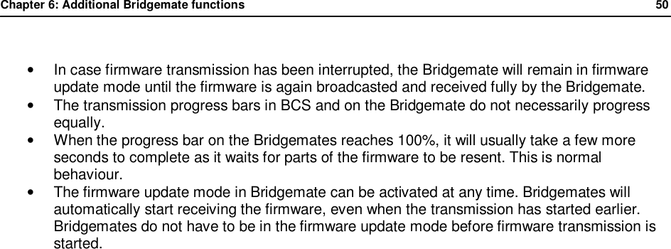Chapter 6: Additional Bridgemate functions              50   &bull; In case firmware transmission has been interrupted, the Bridgemate will remain in firmware update mode until the firmware is again broadcasted and received fully by the Bridgemate. &bull;  The transmission progress bars in BCS and on the Bridgemate do not necessarily progress equally. &bull; When the progress bar on the Bridgemates reaches 100%, it will usually take a few more seconds to complete as it waits for parts of the firmware to be resent. This is normal behaviour. &bull;  The firmware update mode in Bridgemate can be activated at any time. Bridgemates will automatically start receiving the firmware, even when the transmission has started earlier. Bridgemates do not have to be in the firmware update mode before firmware transmission is started.  