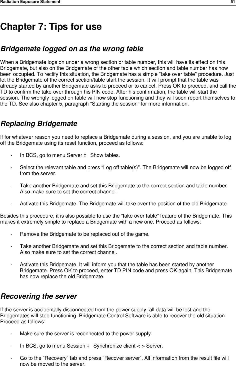 Radiation Exposure Statement                51   Chapter 7: Tips for use Bridgemate logged on as the wrong table When a Bridgemate logs on under a wrong section or table number, this will have its effect on this Bridgemate, but also on the Bridgemate of the other table which section and table number has now been occupied. To rectify this situation, the Bridgemate has a simple &ldquo;take over table&rdquo; procedure. Just let the Bridgemate of the correct section/table start the session. It will prompt that the table was already started by another Bridgemate asks to proceed or to cancel. Press OK to proceed, and call the TD to confirm the take-over through his PIN code. After his confirmation, the table will start the session. The wrongly logged on table will now stop functioning and they will soon report themselves to the TD. See also chapter 5, paragraph &ldquo;Starting the session&rdquo; for more information. Replacing Bridgemate If for whatever reason you need to replace a Bridgemate during a session, and you are unable to log off the Bridgemate using its reset function, proceed as follows: -  In BCS, go to menu Server &agrave; Show tables. -  Select the relevant table and press &ldquo;Log off table(s)&rdquo;. The Bridgemate will now be logged off from the server. -  Take another Bridgemate and set this Bridgemate to the correct section and table number. Also make sure to set the correct channel. -  Activate this Bridgemate. The Bridgemate will take over the position of the old Bridgemate. Besides this procedure, it is also possible to use the &ldquo;take over table&rdquo; feature of the Bridgemate. This makes it extremely simple to replace a Bridgemate with a new one. Proceed as follows: -  Remove the Bridgemate to be replaced out of the game. -  Take another Bridgemate and set this Bridgemate to the correct section and table number. Also make sure to set the correct channel. -  Activate this Bridgemate. It will inform you that the table has been started by another Bridgemate. Press OK to proceed, enter TD PIN code and press OK again. This Bridgemate has now replace the old Bridgemate. Recovering the server If the server is accidentally disconnected from the power supply, all data will be lost and the Bridgemates will stop functioning. Bridgemate Control Software is able to recover the old situation. Proceed as follows: -  Make sure the server is reconnected to the power supply. -  In BCS, go to menu Session &agrave; Synchronize client <-> Server. -  Go to the &ldquo;Recovery&rdquo; tab and press &ldquo;Recover server&rdquo;. All information from the result file will now be moved to the server.  