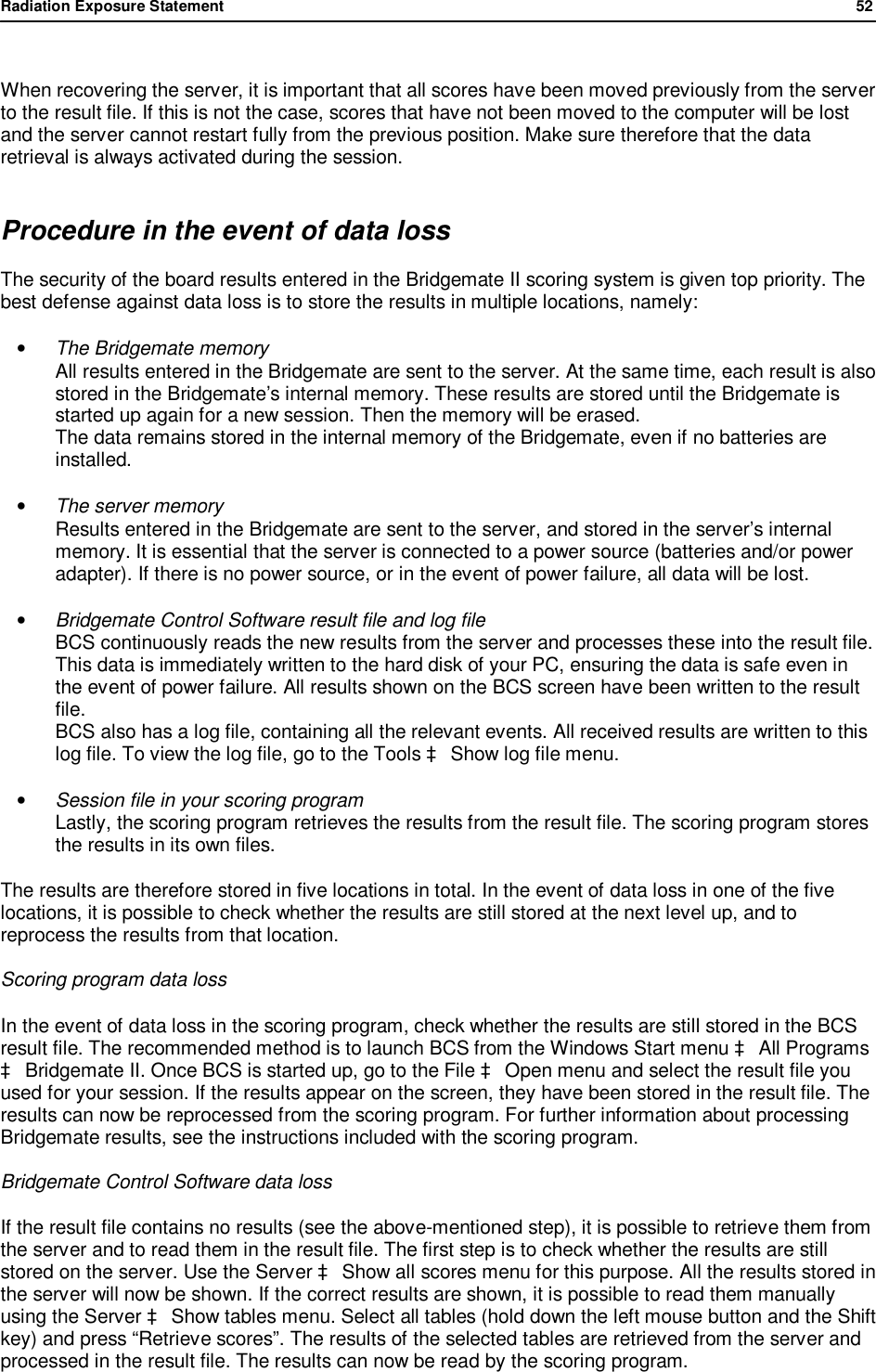 Radiation Exposure Statement                52   When recovering the server, it is important that all scores have been moved previously from the server to the result file. If this is not the case, scores that have not been moved to the computer will be lost and the server cannot restart fully from the previous position. Make sure therefore that the data retrieval is always activated during the session. Procedure in the event of data loss The security of the board results entered in the Bridgemate II scoring system is given top priority. The best defense against data loss is to store the results in multiple locations, namely: &bull; The Bridgemate memory All results entered in the Bridgemate are sent to the server. At the same time, each result is also stored in the Bridgemate&rsquo;s internal memory. These results are stored until the Bridgemate is started up again for a new session. Then the memory will be erased. The data remains stored in the internal memory of the Bridgemate, even if no batteries are installed. &bull; The server memory Results entered in the Bridgemate are sent to the server, and stored in the server&rsquo;s internal memory. It is essential that the server is connected to a power source (batteries and/or power adapter). If there is no power source, or in the event of power failure, all data will be lost. &bull; Bridgemate Control Software result file and log file BCS continuously reads the new results from the server and processes these into the result file. This data is immediately written to the hard disk of your PC, ensuring the data is safe even in the event of power failure. All results shown on the BCS screen have been written to the result file. BCS also has a log file, containing all the relevant events. All received results are written to this log file. To view the log file, go to the Tools &agrave; Show log file menu.  &bull; Session file in your scoring program Lastly, the scoring program retrieves the results from the result file. The scoring program stores the results in its own files. The results are therefore stored in five locations in total. In the event of data loss in one of the five locations, it is possible to check whether the results are still stored at the next level up, and to reprocess the results from that location. Scoring program data loss  In the event of data loss in the scoring program, check whether the results are still stored in the BCS result file. The recommended method is to launch BCS from the Windows Start menu &agrave; All Programs &agrave; Bridgemate II. Once BCS is started up, go to the File &agrave; Open menu and select the result file you used for your session. If the results appear on the screen, they have been stored in the result file. The results can now be reprocessed from the scoring program. For further information about processing Bridgemate results, see the instructions included with the scoring program. Bridgemate Control Software data loss If the result file contains no results (see the above-mentioned step), it is possible to retrieve them from the server and to read them in the result file. The first step is to check whether the results are still stored on the server. Use the Server &agrave; Show all scores menu for this purpose. All the results stored in the server will now be shown. If the correct results are shown, it is possible to read them manually using the Server &agrave; Show tables menu. Select all tables (hold down the left mouse button and the Shift key) and press &ldquo;Retrieve scores&rdquo;. The results of the selected tables are retrieved from the server and processed in the result file. The results can now be read by the scoring program. 