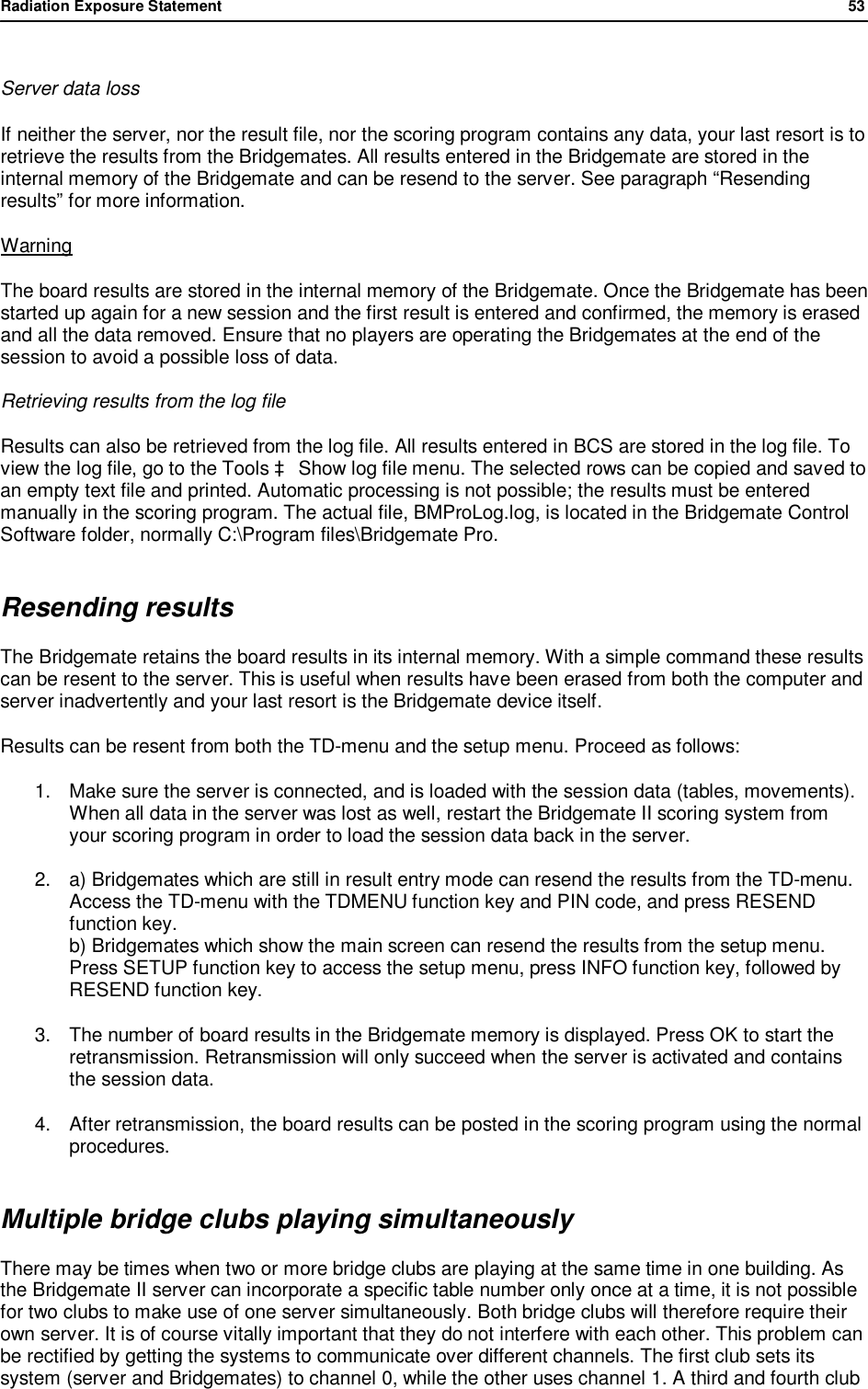 Radiation Exposure Statement                53   Server data loss  If neither the server, nor the result file, nor the scoring program contains any data, your last resort is to retrieve the results from the Bridgemates. All results entered in the Bridgemate are stored in the internal memory of the Bridgemate and can be resend to the server. See paragraph &ldquo;Resending results&rdquo; for more information. Warning The board results are stored in the internal memory of the Bridgemate. Once the Bridgemate has been started up again for a new session and the first result is entered and confirmed, the memory is erased and all the data removed. Ensure that no players are operating the Bridgemates at the end of the session to avoid a possible loss of data. Retrieving results from the log file Results can also be retrieved from the log file. All results entered in BCS are stored in the log file. To view the log file, go to the Tools &agrave; Show log file menu. The selected rows can be copied and saved to an empty text file and printed. Automatic processing is not possible; the results must be entered manually in the scoring program. The actual file, BMProLog.log, is located in the Bridgemate Control Software folder, normally C:\Program files\Bridgemate Pro. Resending results The Bridgemate retains the board results in its internal memory. With a simple command these results can be resent to the server. This is useful when results have been erased from both the computer and server inadvertently and your last resort is the Bridgemate device itself.  Results can be resent from both the TD-menu and the setup menu. Proceed as follows: 1. Make sure the server is connected, and is loaded with the session data (tables, movements). When all data in the server was lost as well, restart the Bridgemate II scoring system from your scoring program in order to load the session data back in the server. 2. a) Bridgemates which are still in result entry mode can resend the results from the TD-menu. Access the TD-menu with the TDMENU function key and PIN code, and press RESEND function key. b) Bridgemates which show the main screen can resend the results from the setup menu. Press SETUP function key to access the setup menu, press INFO function key, followed by RESEND function key. 3. The number of board results in the Bridgemate memory is displayed. Press OK to start the retransmission. Retransmission will only succeed when the server is activated and contains the session data. 4. After retransmission, the board results can be posted in the scoring program using the normal procedures.  Multiple bridge clubs playing simultaneously There may be times when two or more bridge clubs are playing at the same time in one building. As the Bridgemate II server can incorporate a specific table number only once at a time, it is not possible for two clubs to make use of one server simultaneously. Both bridge clubs will therefore require their own server. It is of course vitally important that they do not interfere with each other. This problem can be rectified by getting the systems to communicate over different channels. The first club sets its system (server and Bridgemates) to channel 0, while the other uses channel 1. A third and fourth club 