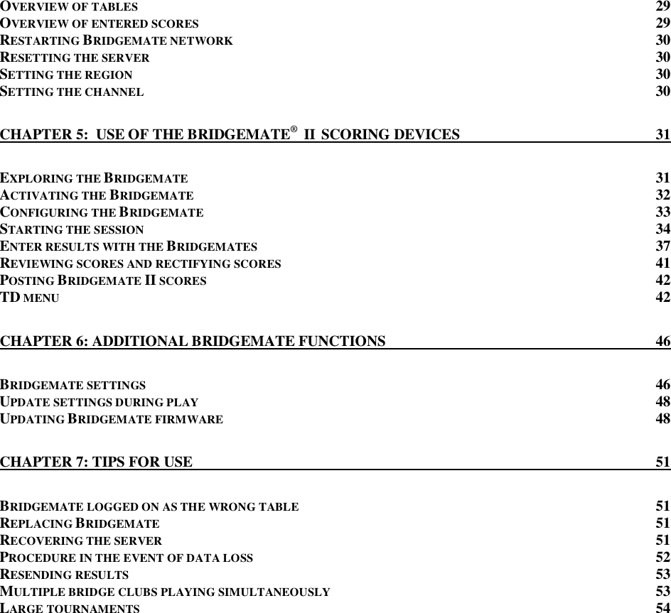   OVERVIEW OF TABLES 29 OVERVIEW OF ENTERED SCORES  29 RESTARTING BRIDGEMATE NETWORK 30 RESETTING THE SERVER  30 SETTING THE REGION 30 SETTING THE CHANNEL 30 CHAPTER 5:  USE OF THE BRIDGEMATE&reg;  II  SCORING DEVICES  31 EXPLORING THE BRIDGEMATE  31 ACTIVATING THE BRIDGEMATE  32 CONFIGURING THE BRIDGEMATE 33 STARTING THE SESSION 34 ENTER RESULTS WITH THE BRIDGEMATES 37 REVIEWING SCORES AND RECTIFYING SCORES  41 POSTING BRIDGEMATE II SCORES 42 TD MENU 42 CHAPTER 6: ADDITIONAL BRIDGEMATE FUNCTIONS  46 BRIDGEMATE SETTINGS 46 UPDATE SETTINGS DURING PLAY 48 UPDATING BRIDGEMATE FIRMWARE 48 CHAPTER 7: TIPS FOR USE  51 BRIDGEMATE LOGGED ON AS THE WRONG TABLE 51 REPLACING BRIDGEMATE  51 RECOVERING THE SERVER  51 PROCEDURE IN THE EVENT OF DATA LOSS 52 RESENDING RESULTS  53 MULTIPLE BRIDGE CLUBS PLAYING SIMULTANEOUSLY  53 LARGE TOURNAMENTS  54   