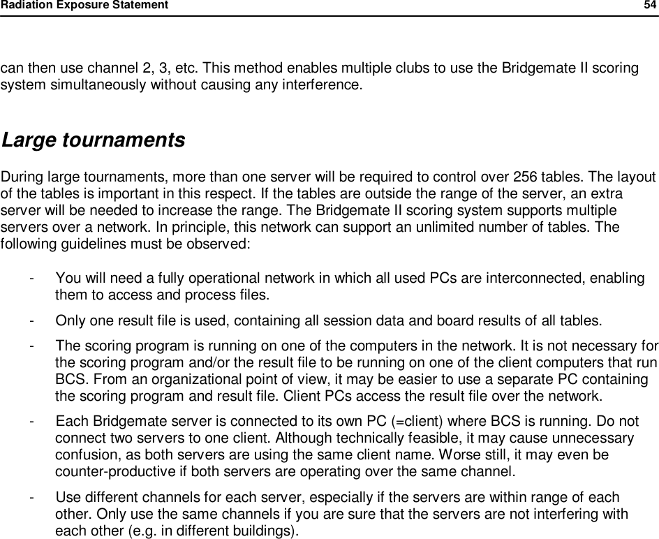 Radiation Exposure Statement                54   can then use channel 2, 3, etc. This method enables multiple clubs to use the Bridgemate II scoring system simultaneously without causing any interference. Large tournaments During large tournaments, more than one server will be required to control over 256 tables. The layout of the tables is important in this respect. If the tables are outside the range of the server, an extra server will be needed to increase the range. The Bridgemate II scoring system supports multiple servers over a network. In principle, this network can support an unlimited number of tables. The following guidelines must be observed: -  You will need a fully operational network in which all used PCs are interconnected, enabling them to access and process files. -  Only one result file is used, containing all session data and board results of all tables. -  The scoring program is running on one of the computers in the network. It is not necessary for the scoring program and/or the result file to be running on one of the client computers that run BCS. From an organizational point of view, it may be easier to use a separate PC containing the scoring program and result file. Client PCs access the result file over the network. -  Each Bridgemate server is connected to its own PC (=client) where BCS is running. Do not connect two servers to one client. Although technically feasible, it may cause unnecessary confusion, as both servers are using the same client name. Worse still, it may even be counter-productive if both servers are operating over the same channel. -  Use different channels for each server, especially if the servers are within range of each other. Only use the same channels if you are sure that the servers are not interfering with each other (e.g. in different buildings).   