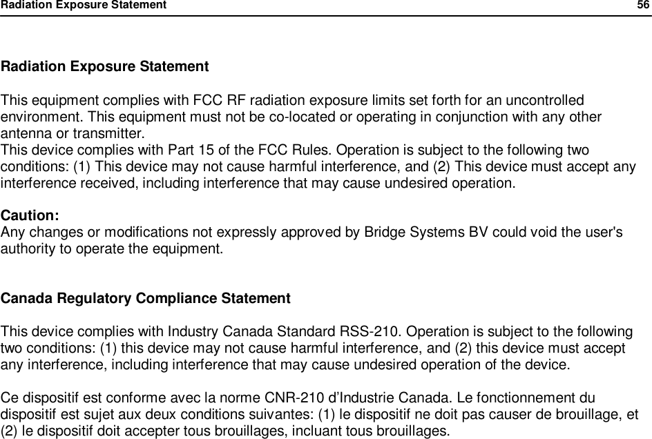Radiation Exposure Statement                56   Radiation Exposure Statement  This equipment complies with FCC RF radiation exposure limits set forth for an uncontrolled environment. This equipment must not be co-located or operating in conjunction with any other antenna or transmitter. This device complies with Part 15 of the FCC Rules. Operation is subject to the following two conditions: (1) This device may not cause harmful interference, and (2) This device must accept any interference received, including interference that may cause undesired operation.  Caution: Any changes or modifications not expressly approved by Bridge Systems BV could void the user's authority to operate the equipment.   Canada Regulatory Compliance Statement  This device complies with Industry Canada Standard RSS-210. Operation is subject to the following two conditions: (1) this device may not cause harmful interference, and (2) this device must accept any interference, including interference that may cause undesired operation of the device.  Ce dispositif est conforme avec la norme CNR-210 d&rsquo;Industrie Canada. Le fonctionnement du dispositif est sujet aux deux conditions suivantes: (1) le dispositif ne doit pas causer de brouillage, et (2) le dispositif doit accepter tous brouillages, incluant tous brouillages.