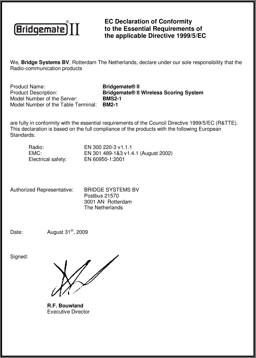     EC Declaration of Conformity  to the Essential Requirements of  the applicable Directive 1999/5/EC  We, Bridge Systems BV, Rotterdam The Netherlands, declare under our sole responsibility that the Radio-communication products  Product Name:       Bridgemate&reg; II Product Description:      Bridgemate&reg; II Wireless Scoring System Model Number of the Server:    BMS2-1 Model Number of the Table Terminal:  BM2-1  are fully in conformity with the essential requirements of the Council Directive 1999/5/EC (R&amp;TTE). This declaration is based on the full compliance of the products with the following European Standards:  Radio:     EN 300 220-3 v1.1.1  EMC:     EN 301 489-1&amp;3 v1.4.1 (August 2002)   Electrical safety:  EN 60950-1:2001    Authorized Representative:  BRIDGE SYSTEMS BV         Postbus 21570         3001 AN  Rotterdam         The Netherlands  Date:   August 31st, 2009  Signed:           R.F. Bouwland     Executive Director   