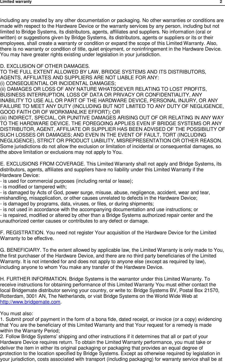 Limited warranty              2  including any created by any other documentation or packaging. No other warranties or conditions are made with respect to the Hardware Device or the warranty services by any person, including but not limited to Bridge Systems, its distributors, agents, affiliates and suppliers. No information (oral or written) or suggestions given by Bridge Systems, its distributors, agents or suppliers or its or their employees, shall create a warranty or condition or expand the scope of this Limited Warranty. Also, there is no warranty or condition of title, quiet enjoyment, or noninfringement in the Hardware Device. You may have greater rights existing under legislation in your jurisdiction. D. EXCLUSION OF OTHER DAMAGES. TO THE FULL EXTENT ALLOWED BY LAW, BRIDGE SYSTEMS AND ITS DISTRIBUTORS, AGENTS, AFFILIATES AND SUPPLIERS ARE NOT LIABLE FOR ANY: (i) CONSEQUENTIAL OR INCIDENTAL DAMAGES; (ii) DAMAGES OR LOSS OF ANY NATURE WHATSOEVER RELATING TO LOST PROFITS, BUSINESS INTERRUPTION, LOSS OF DATA OR PRIVACY OR CONFIDENTIALITY, ANY INABILITY TO USE ALL OR PART OF THE HARDWARE DEVICE, PERSONAL INJURY, OR ANY FAILURE TO MEET ANY DUTY (INCLUDING BUT NOT LIMITED TO ANY DUTY OF NEGLIGENCE, GOOD FAITH OR OF WORKMANLIKE EFFORT); OR (iii) INDIRECT, SPECIAL, OR PUNITIVE DAMAGES ARISING OUT OF OR RELATING IN ANY WAY TO THE HARDWARE DEVICE. THE FOREGOING APPLIES EVEN IF BRIDGE SYSTEMS OR ANY DISTRIBUTOR, AGENT, AFFILIATE OR SUPPLIER HAS BEEN ADVISED OF THE POSSIBILITY OF SUCH LOSSES OR DAMAGES; AND EVEN IN THE EVENT OF FAULT, TORT (INCLUDING NEGLIGENCE), STRICT OR PRODUCT LIABILITY, MISREPRESENTATION OR OTHER REASON. Some jurisdictions do not allow the exclusion or limitation of incidental or consequential damages, so the above limitation or exclusions may not apply to You. E. EXCLUSIONS FROM COVERAGE. This Limited Warranty shall not apply and Bridge Systems, its distributors, agents, affiliates and suppliers have no liability under this Limited Warranty if the Hardware Device: - is used for commercial purposes (including rental or lease); - is modified or tampered with; - is damaged by Acts of God, power surge, misuse, abuse, negligence, accident, wear and tear, mishandling, misapplication, or other causes unrelated to defects in the Hardware Device; - is damaged by programs, data, viruses, or files, or during shipments; - is not used in accordance with the accompanying documentation and use instructions; or - is repaired, modified or altered by other than a Bridge Systems authorized repair center and the unauthorized center causes or contributes to any defect or damage. F. REGISTRATION. You need not register Your acquisition of the Hardware Device for the Limited Warranty to be effective. G. BENEFICIARY. To the extent allowed by applicable law, the Limited Warranty is only made to You, the first purchaser of the Hardware Device, and there are no third party beneficiaries of the Limited Warranty. It is not intended for and does not apply to anyone else (except as required by law), including anyone to whom You make any transfer of the Hardware Device. H. FURTHER INFORMATION. Bridge Systems is the warrantor under this Limited Warranty. To receive instructions for obtaining performance of this Limited Warranty You must either contact the local Bridgemate distributor serving your country, or write to: Bridge Systems BV, Postal Box 21570, Rotterdam, 3001 AN, The Netherlands, or visit Bridge Systems on the World Wide Web at http://www.bridgemate.com.  You must also: 1. Submit proof of payment in the form of a bona fide, dated receipt, or invoice (or a copy) evidencing that You are the beneficiary of this Limited Warranty and that Your request for a remedy is made within the Warranty Period; 2. Follow Bridge Systems&rsquo; shipping and other instructions if it determines that all or part of your Hardware Device requires return. To obtain the Limited Warranty performance, you must take or deliver the item in either its original packaging or packaging that provides an equal degree of protection to the location specified by Bridge Systems. Except as otherwise required by legislation in your jurisdiction, costs associated with transport (including packaging) for warranty service shall be at 
