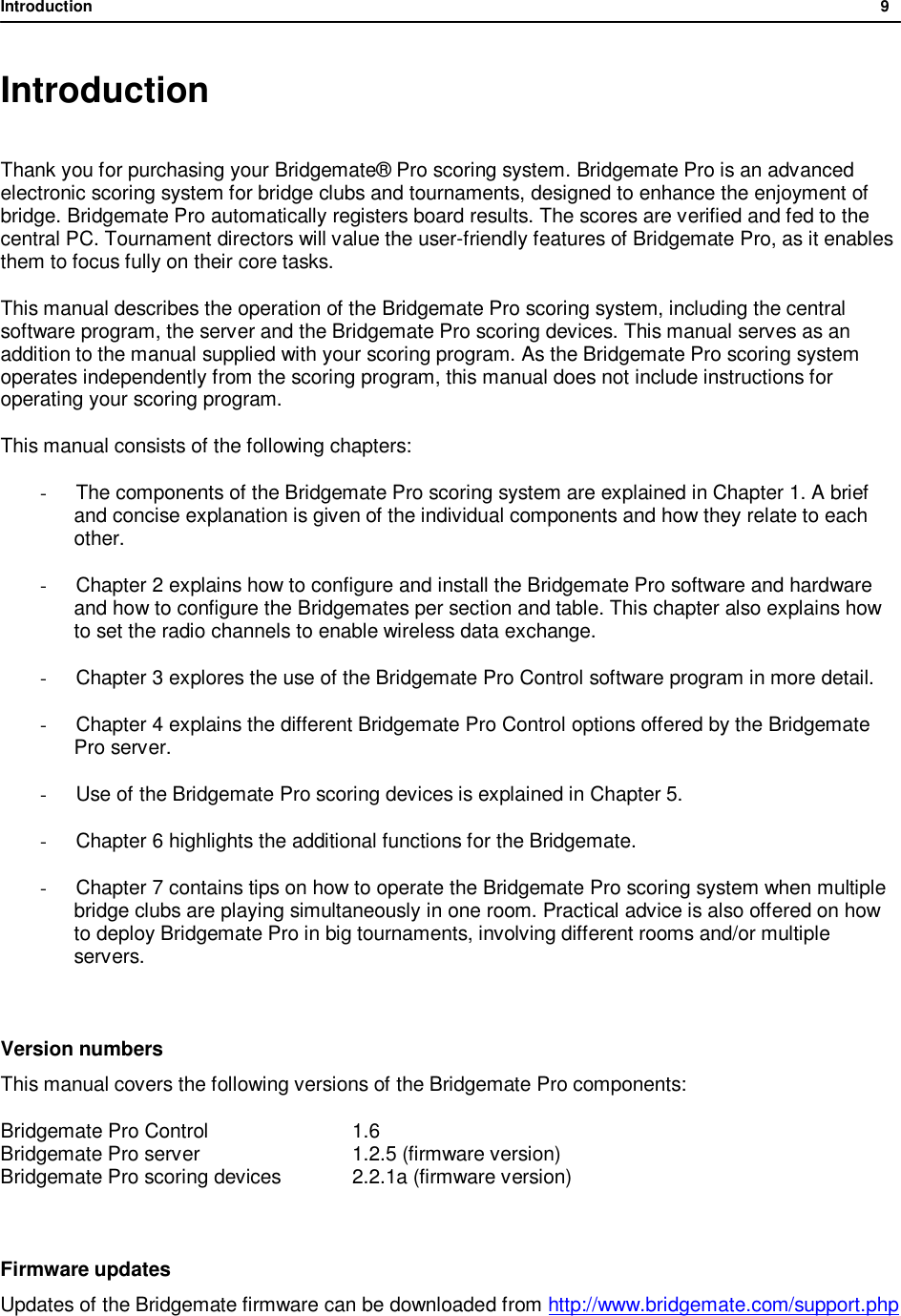 Introduction              9  Introduction  Thank you for purchasing your Bridgemate&reg; Pro scoring system. Bridgemate Pro is an advanced electronic scoring system for bridge clubs and tournaments, designed to enhance the enjoyment of bridge. Bridgemate Pro automatically registers board results. The scores are verified and fed to the central PC. Tournament directors will value the user-friendly features of Bridgemate Pro, as it enables them to focus fully on their core tasks. This manual describes the operation of the Bridgemate Pro scoring system, including the central software program, the server and the Bridgemate Pro scoring devices. This manual serves as an addition to the manual supplied with your scoring program. As the Bridgemate Pro scoring system operates independently from the scoring program, this manual does not include instructions for operating your scoring program. This manual consists of the following chapters: -  The components of the Bridgemate Pro scoring system are explained in Chapter 1. A brief and concise explanation is given of the individual components and how they relate to each other. - Chapter 2 explains how to configure and install the Bridgemate Pro software and hardware and how to configure the Bridgemates per section and table. This chapter also explains how to set the radio channels to enable wireless data exchange. - Chapter 3 explores the use of the Bridgemate Pro Control software program in more detail. - Chapter 4 explains the different Bridgemate Pro Control options offered by the Bridgemate Pro server. - Use of the Bridgemate Pro scoring devices is explained in Chapter 5. - Chapter 6 highlights the additional functions for the Bridgemate. - Chapter 7 contains tips on how to operate the Bridgemate Pro scoring system when multiple bridge clubs are playing simultaneously in one room. Practical advice is also offered on how to deploy Bridgemate Pro in big tournaments, involving different rooms and/or multiple servers.  Version numbers This manual covers the following versions of the Bridgemate Pro components: Bridgemate Pro Control     1.6 Bridgemate Pro server     1.2.5 (firmware version) Bridgemate Pro scoring devices   2.2.1a (firmware version)  Firmware updates Updates of the Bridgemate firmware can be downloaded from http://www.bridgemate.com/support.php  