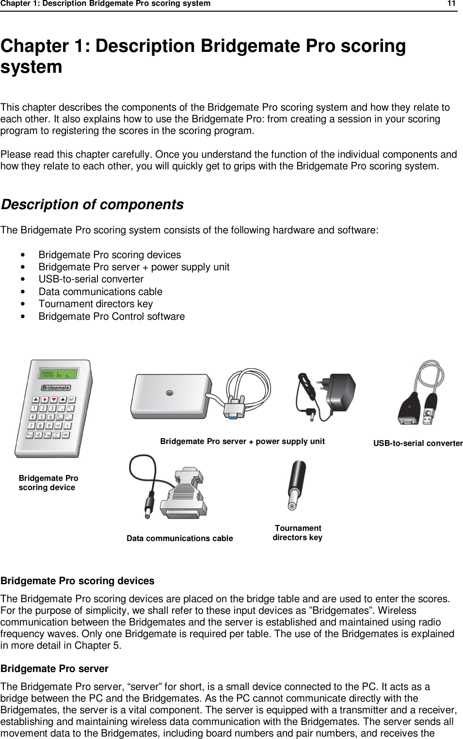 Chapter 1: Description Bridgemate Pro scoring system            11  Chapter 1: Description Bridgemate Pro scoring system This chapter describes the components of the Bridgemate Pro scoring system and how they relate to each other. It also explains how to use the Bridgemate Pro: from creating a session in your scoring program to registering the scores in the scoring program.  Please read this chapter carefully. Once you understand the function of the individual components and how they relate to each other, you will quickly get to grips with the Bridgemate Pro scoring system. Description of components The Bridgemate Pro scoring system consists of the following hardware and software: &bull; Bridgemate Pro scoring devices &bull; Bridgemate Pro server + power supply unit &bull; USB-to-serial converter &bull; Data communications cable &bull; Tournament directors key &bull;  Bridgemate Pro Control software               Bridgemate Pro scoring devices The Bridgemate Pro scoring devices are placed on the bridge table and are used to enter the scores. For the purpose of simplicity, we shall refer to these input devices as &rdquo;Bridgemates&rdquo;. Wireless communication between the Bridgemates and the server is established and maintained using radio frequency waves. Only one Bridgemate is required per table. The use of the Bridgemates is explained in more detail in Chapter 5. Bridgemate Pro server The Bridgemate Pro server, &ldquo;server&rdquo; for short, is a small device connected to the PC. It acts as a bridge between the PC and the Bridgemates. As the PC cannot communicate directly with the Bridgemates, the server is a vital component. The server is equipped with a transmitter and a receiver, establishing and maintaining wireless data communication with the Bridgemates. The server sends all movement data to the Bridgemates, including board numbers and pair numbers, and receives the                        Bridgemate Pro server + power supply unit       Bridgemate Pro       scoring device           USB-to-serial converter  Data communications cable        Tournament  directors key 