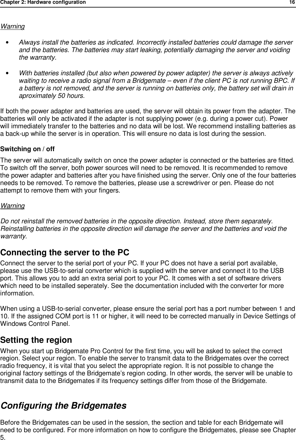 Chapter 2: Hardware configuration              16  Warning &bull; Always install the batteries as indicated. Incorrectly installed batteries could damage the server and the batteries. The batteries may start leaking, potentially damaging the server and voiding the warranty. &bull; With batteries installed (but also when powered by power adapter) the server is always actively waiting to receive a radio signal from a Bridgemate &ndash; even if the client PC is not running BPC. If a battery is not removed, and the server is running on batteries only, the battery set will drain in aproximately 50 hours. If both the power adapter and batteries are used, the server will obtain its power from the adapter. The batteries will only be activated if the adapter is not supplying power (e.g. during a power cut). Power will immediately transfer to the batteries and no data will be lost. We recommend installing batteries as a back-up while the server is in operation. This will ensure no data is lost during the session. Switching on / off The server will automatically switch on once the power adapter is connected or the batteries are fitted. To switch off the server, both power sources will need to be removed. It is recommended to remove the power adapter and batteries after you have finished using the server. Only one of the four batteries needs to be removed. To remove the batteries, please use a screwdriver or pen. Please do not attempt to remove them with your fingers. Warning Do not reinstall the removed batteries in the opposite direction. Instead, store them separately. Reinstalling batteries in the opposite direction will damage the server and the batteries and void the warranty. Connecting the server to the PC Connect the server to the serial port of your PC. If your PC does not have a serial port available, please use the USB-to-serial converter which is supplied with the server and connect it to the USB port. This allows you to add an extra serial port to your PC. It comes with a set of software drivers which need to be installed seperately. See the documentation included with the converter for more information. When using a USB-to-serial converter, please ensure the serial port has a port number between 1 and 10. If the assigned COM port is 11 or higher, it will need to be corrected manually in Device Settings of Windows Control Panel. Setting the region When you start up Bridgemate Pro Control for the first time, you will be asked to select the correct region. Select your region. To enable the server to transmit data to the Bridgemates over the correct radio frequency, it is vital that you select the appropriate region. It is not possible to change the original factory settings of the Bridgemate&rsquo;s region coding. In other words, the server will be unable to transmit data to the Bridgemates if its frequency settings differ from those of the Bridgemate. Configuring the Bridgemates Before the Bridgemates can be used in the session, the section and table for each Bridgemate will need to be configured. For more information on how to configure the Bridgemates, please see Chapter 5.  