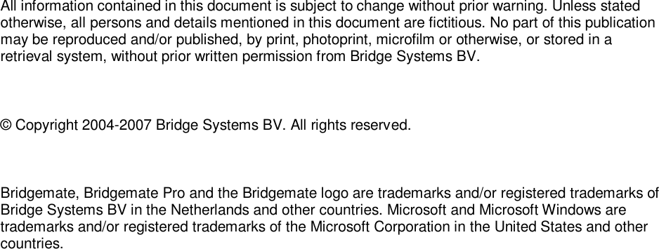   All information contained in this document is subject to change without prior warning. Unless stated otherwise, all persons and details mentioned in this document are fictitious. No part of this publication may be reproduced and/or published, by print, photoprint, microfilm or otherwise, or stored in a retrieval system, without prior written permission from Bridge Systems BV.  &copy; Copyright 2004-2007 Bridge Systems BV. All rights reserved.  Bridgemate, Bridgemate Pro and the Bridgemate logo are trademarks and/or registered trademarks of Bridge Systems BV in the Netherlands and other countries. Microsoft and Microsoft Windows are trademarks and/or registered trademarks of the Microsoft Corporation in the United States and other countries. 