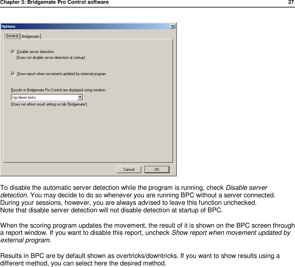 Chapter 3: Bridgemate Pro Control software              27   To disable the automatic server detection while the program is running, check Disable server detection. You may decide to do so whenever you are running BPC without a server connected. During your sessions, however, you are always advised to leave this function unchecked. Note that disable server detection will not disable detection at startup of BPC. When the scoring program updates the movement, the result of it is shown on the BPC screen through a report window. If you want to disable this report, uncheck Show report when movement updated by external program. Results in BPC are by default shown as overtricks/downtricks. If you want to show results using a different method, you can select here the desired method.