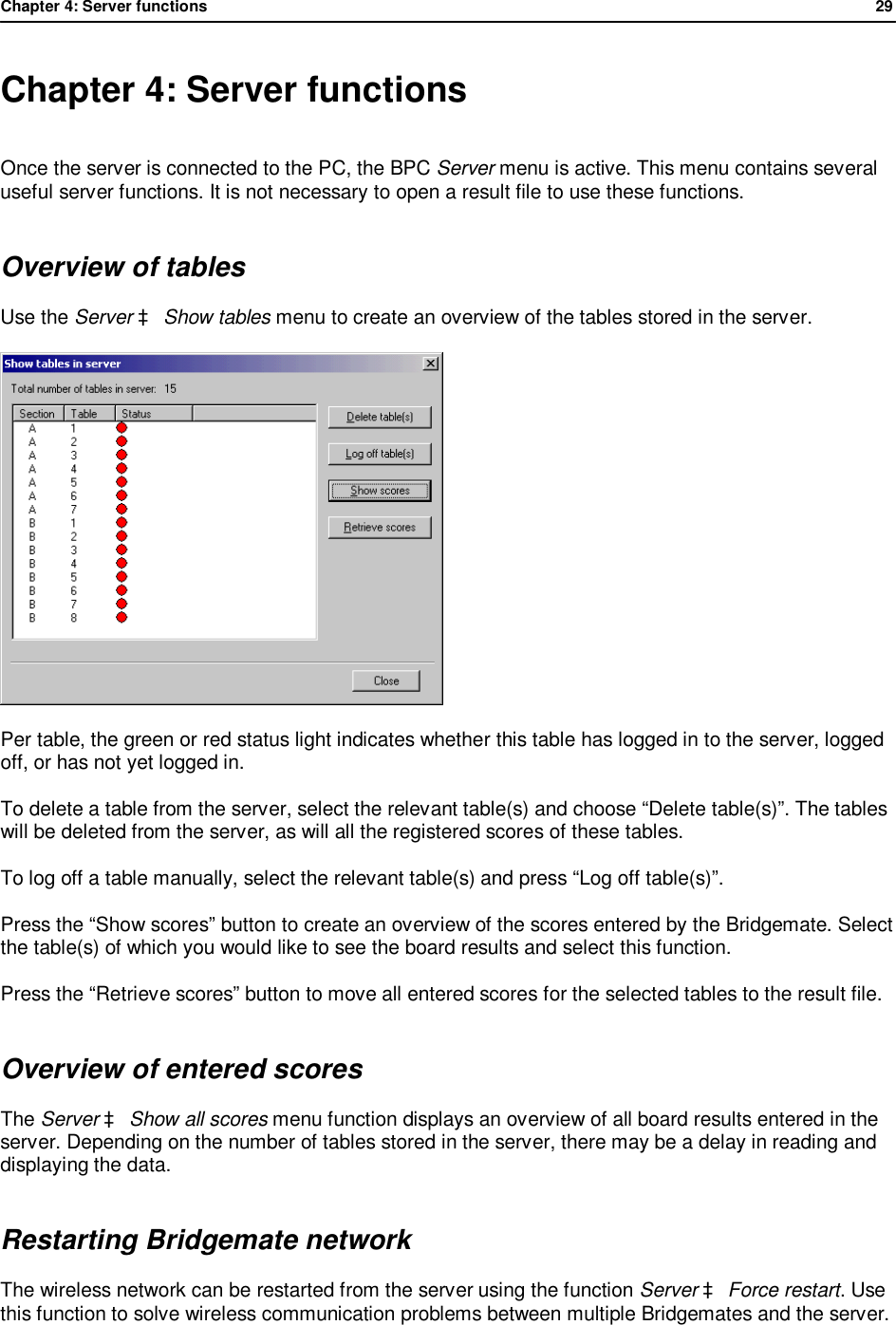 Chapter 4: Server functions              29  Chapter 4: Server functions Once the server is connected to the PC, the BPC Server menu is active. This menu contains several useful server functions. It is not necessary to open a result file to use these functions. Overview of tables Use the Server &agrave; Show tables menu to create an overview of the tables stored in the server.   Per table, the green or red status light indicates whether this table has logged in to the server, logged off, or has not yet logged in.  To delete a table from the server, select the relevant table(s) and choose &ldquo;Delete table(s)&rdquo;. The tables will be deleted from the server, as will all the registered scores of these tables. To log off a table manually, select the relevant table(s) and press &ldquo;Log off table(s)&rdquo;. Press the &ldquo;Show scores&rdquo; button to create an overview of the scores entered by the Bridgemate. Select the table(s) of which you would like to see the board results and select this function. Press the &ldquo;Retrieve scores&rdquo; button to move all entered scores for the selected tables to the result file. Overview of entered scores The Server &agrave; Show all scores menu function displays an overview of all board results entered in the server. Depending on the number of tables stored in the server, there may be a delay in reading and displaying the data. Restarting Bridgemate network The wireless network can be restarted from the server using the function Server &agrave; Force restart. Use this function to solve wireless communication problems between multiple Bridgemates and the server. 