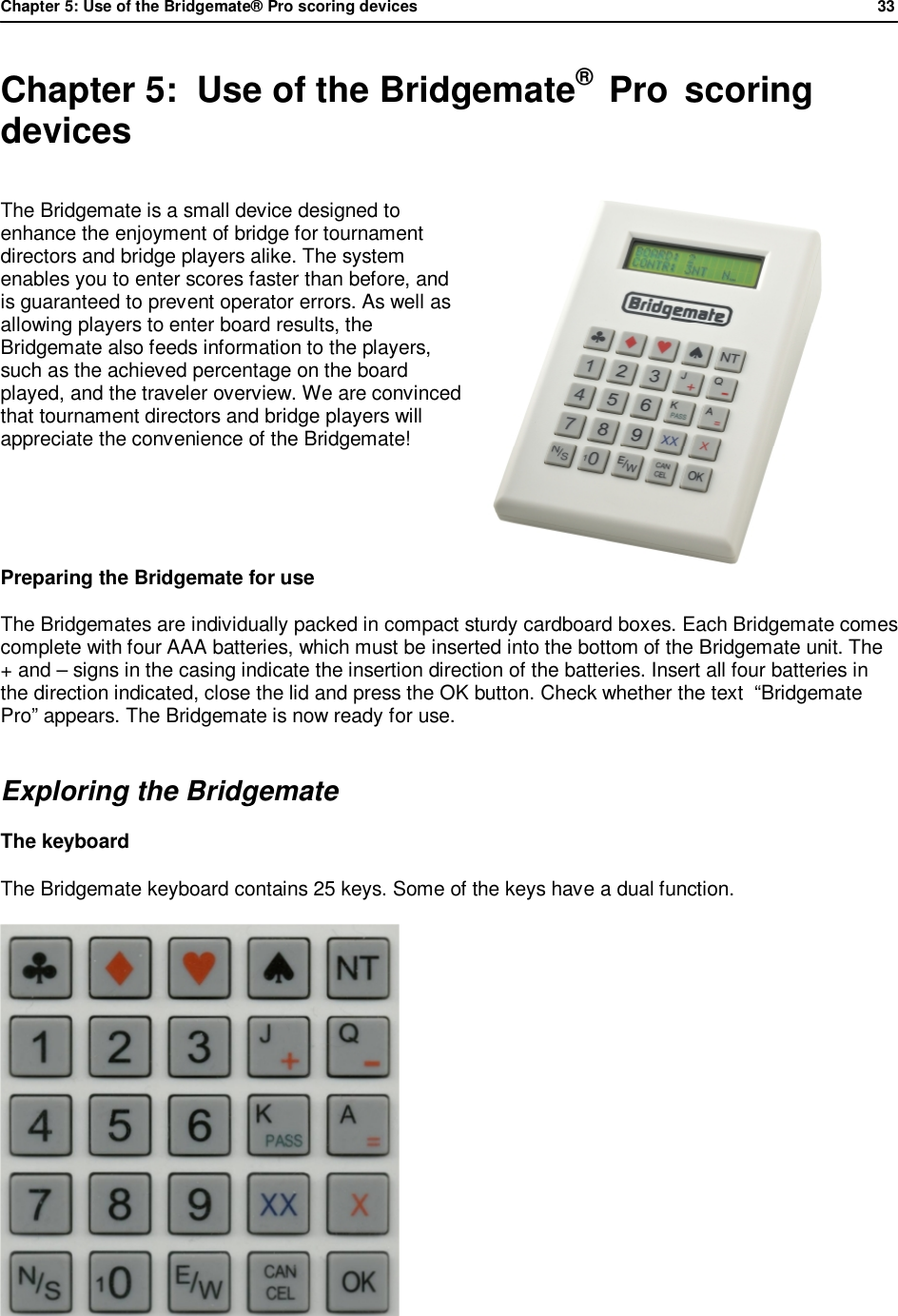 Chapter 5: Use of the Bridgemate&reg; Pro scoring devices            33  Chapter 5:  Use of the Bridgemate&reg;  Pro  scoring devices The Bridgemate is a small device designed to enhance the enjoyment of bridge for tournament directors and bridge players alike. The system enables you to enter scores faster than before, and is guaranteed to prevent operator errors. As well as allowing players to enter board results, the Bridgemate also feeds information to the players, such as the achieved percentage on the board played, and the traveler overview. We are convinced that tournament directors and bridge players will appreciate the convenience of the Bridgemate!   Preparing the Bridgemate for use The Bridgemates are individually packed in compact sturdy cardboard boxes. Each Bridgemate comes complete with four AAA batteries, which must be inserted into the bottom of the Bridgemate unit. The + and &ndash; signs in the casing indicate the insertion direction of the batteries. Insert all four batteries in the direction indicated, close the lid and press the OK button. Check whether the text  &ldquo;Bridgemate Pro&rdquo; appears. The Bridgemate is now ready for use. Exploring the Bridgemate The keyboard The Bridgemate keyboard contains 25 keys. Some of the keys have a dual function.     