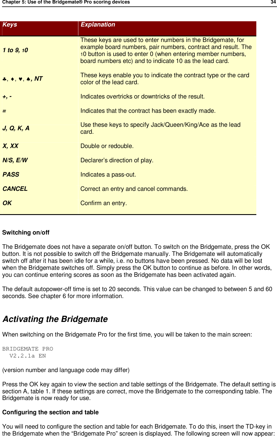 Chapter 5: Use of the Bridgemate&reg; Pro scoring devices            34  Keys  Explanation 1 to 9, 10 These keys are used to enter numbers in the Bridgemate, for example board numbers, pair numbers, contract and result. The 10 button is used to enter 0 (when entering member numbers, board numbers etc) and to indicate 10 as the lead card. &clubs;, &diams;, &hearts;, &spades;, NT  These keys enable you to indicate the contract type or the card color of the lead card. +, -  Indicates overtricks or downtricks of the result. =  Indicates that the contract has been exactly made. J, Q, K, A  Use these keys to specify Jack/Queen/King/Ace as the lead card. X, XX  Double or redouble. N/S, E/W  Declarer&rsquo;s direction of play. PASS  Indicates a pass-out. CANCEL  Correct an entry and cancel commands. OK  Confirm an entry.  Switching on/off The Bridgemate does not have a separate on/off button. To switch on the Bridgemate, press the OK button. It is not possible to switch off the Bridgemate manually. The Bridgemate will automatically switch off after it has been idle for a while, i.e. no buttons have been pressed. No data will be lost when the Bridgemate switches off. Simply press the OK button to continue as before. In other words, you can continue entering scores as soon as the Bridgemate has been activated again.  The default autopower-off time is set to 20 seconds. This value can be changed to between 5 and 60 seconds. See chapter 6 for more information. Activating the Bridgemate When switching on the Bridgemate Pro for the first time, you will be taken to the main screen: BRIDGEMATE PRO   V2.2.1a EN (version number and language code may differ) Press the OK key again to view the section and table settings of the Bridgemate. The default setting is section A, table 1. If these settings are correct, move the Bridgemate to the corresponding table. The Bridgemate is now ready for use. Configuring the section and table You will need to configure the section and table for each Bridgemate. To do this, insert the TD-key in the Bridgemate when the &ldquo;Bridgemate Pro&rdquo; screen is displayed. The following screen will now appear: 