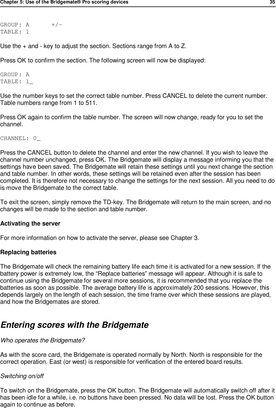 Chapter 5: Use of the Bridgemate&reg; Pro scoring devices            35  GROUP: A      +/- TABLE: 1 Use the + and - key to adjust the section. Sections range from A to Z.  Press OK to confirm the section. The following screen will now be displayed: GROUP: A  TABLE: 1_     Use the number keys to set the correct table number. Press CANCEL to delete the current number. Table numbers range from 1 to 511. Press OK again to confirm the table number. The screen will now change, ready for you to set the channel. CHANNEL: 0_ Press the CANCEL button to delete the channel and enter the new channel. If you wish to leave the channel number unchanged, press OK. The Bridgemate will display a message informing you that the settings have been saved. The Bridgemate will retain these settings until you next change the section and table number. In other words, these settings will be retained even after the session has been completed. It is therefore not necessary to change the settings for the next session. All you need to do is move the Bridgemate to the correct table. To exit the screen, simply remove the TD-key. The Bridgemate will return to the main screen, and no changes will be made to the section and table number. Activating the server For more information on how to activate the server, please see Chapter 3. Replacing batteries The Bridgemate will check the remaining battery life each time it is activated for a new session. If the battery power is extremely low, the &ldquo;Replace batteries&rdquo; message will appear. Although it is safe to continue using the Bridgemate for several more sessions, it is recommended that you replace the batteries as soon as possible. The average battery life is approximately 200 sessions. However, this depends largely on the length of each session, the time frame over which these sessions are played, and how the Bridgemates are stored. Entering scores with the Bridgemate Who operates the Bridgemate?  As with the score card, the Bridgemate is operated normally by North. North is responsible for the correct operation. East (or west) is responsible for verification of the entered board results.  Switching on/off To switch on the Bridgemate, press the OK button. The Bridgemate will automatically switch off after it has been idle for a while, i.e. no buttons have been pressed. No data will be lost. Press the OK button again to continue as before. 