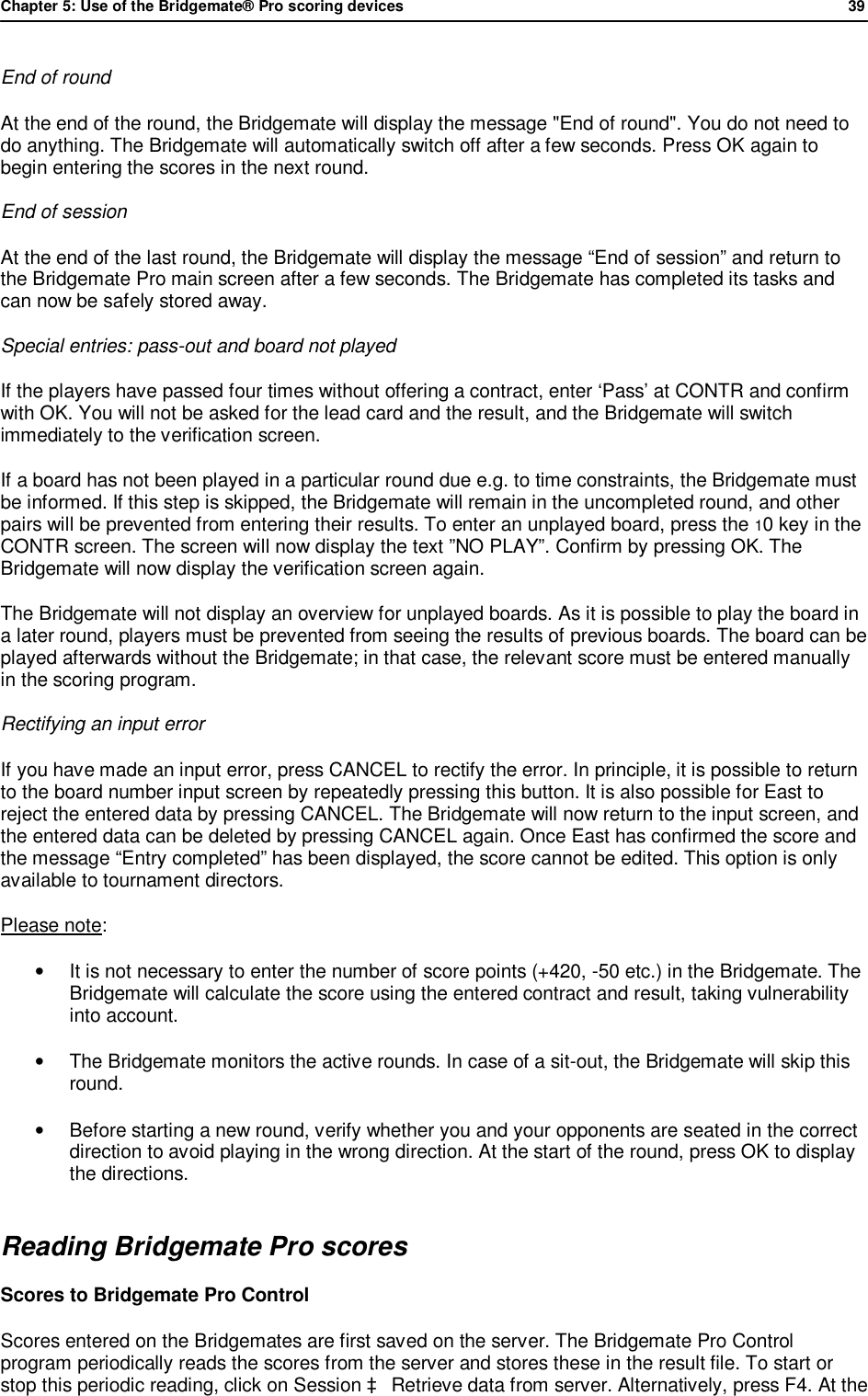 Chapter 5: Use of the Bridgemate&reg; Pro scoring devices            39  End of round  At the end of the round, the Bridgemate will display the message "End of round". You do not need to do anything. The Bridgemate will automatically switch off after a few seconds. Press OK again to begin entering the scores in the next round. End of session  At the end of the last round, the Bridgemate will display the message &ldquo;End of session&rdquo; and return to the Bridgemate Pro main screen after a few seconds. The Bridgemate has completed its tasks and can now be safely stored away. Special entries: pass-out and board not played If the players have passed four times without offering a contract, enter &lsquo;Pass&rsquo; at CONTR and confirm with OK. You will not be asked for the lead card and the result, and the Bridgemate will switch immediately to the verification screen. If a board has not been played in a particular round due e.g. to time constraints, the Bridgemate must be informed. If this step is skipped, the Bridgemate will remain in the uncompleted round, and other pairs will be prevented from entering their results. To enter an unplayed board, press the 10 key in the CONTR screen. The screen will now display the text &rdquo;NO PLAY&rdquo;. Confirm by pressing OK. The Bridgemate will now display the verification screen again. The Bridgemate will not display an overview for unplayed boards. As it is possible to play the board in a later round, players must be prevented from seeing the results of previous boards. The board can be played afterwards without the Bridgemate; in that case, the relevant score must be entered manually in the scoring program. Rectifying an input error If you have made an input error, press CANCEL to rectify the error. In principle, it is possible to return to the board number input screen by repeatedly pressing this button. It is also possible for East to reject the entered data by pressing CANCEL. The Bridgemate will now return to the input screen, and the entered data can be deleted by pressing CANCEL again. Once East has confirmed the score and the message &ldquo;Entry completed&rdquo; has been displayed, the score cannot be edited. This option is only available to tournament directors. Please note: &bull;  It is not necessary to enter the number of score points (+420, -50 etc.) in the Bridgemate. The Bridgemate will calculate the score using the entered contract and result, taking vulnerability into account. &bull;  The Bridgemate monitors the active rounds. In case of a sit-out, the Bridgemate will skip this round. &bull; Before starting a new round, verify whether you and your opponents are seated in the correct direction to avoid playing in the wrong direction. At the start of the round, press OK to display the directions. Reading Bridgemate Pro scores Scores to Bridgemate Pro Control Scores entered on the Bridgemates are first saved on the server. The Bridgemate Pro Control program periodically reads the scores from the server and stores these in the result file. To start or stop this periodic reading, click on Session &agrave; Retrieve data from server. Alternatively, press F4. At the 