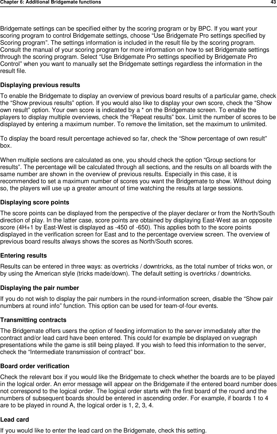 Chapter 6: Additional Bridgemate functions              43   Bridgemate settings can be specified either by the scoring program or by BPC. If you want your scoring program to control Bridgemate settings, choose &ldquo;Use Bridgemate Pro settings specified by Scoring program&rdquo;. The settings information is included in the result file by the scoring program. Consult the manual of your scoring program for more information on how to set Bridgemate settings through the scoring program. Select &ldquo;Use Bridgemate Pro settings specified by Bridgemate Pro Control&rdquo; when you want to manually set the Bridgemate settings regardless the information in the result file. Displaying previous results To enable the Bridgemate to display an overview of previous board results of a particular game, check the &ldquo;Show previous results&rdquo; option. If you would also like to display your own score, check the &ldquo;Show own result&rdquo; option. Your own score is indicated by a * on the Bridgemate screen. To enable the players to display multiple overviews, check the &ldquo;Repeat results&rdquo; box. Limit the number of scores to be displayed by entering a maximum number. To remove the limitation, set the maximum to unlimited. To display the board result percentage achieved so far, check the &ldquo;Show percentage of own result&rdquo; box. When multiple sections are calculated as one, you should check the option &ldquo;Group sections for results&rdquo;. The percentage will be calculated through all sections, and the results on all boards with the same number are shown in the overview of previous results. Especially in this case, it is recommended to set a maximum number of scores you want the Bridgemate to show. Without doing so, the players will use up a greater amount of time watching the results at large sessions. Displaying score points The score points can be displayed from the perspective of the player declarer or from the North/South direction of play. In the latter case, score points are obtained by displaying East-West as an opposite score (4H+1 by East-West is displayed as -450 of -650). This applies both to the score points displayed in the verification screen for East and to the percentage overview screen. The overview of previous board results always shows the scores as North/South scores. Entering results Results can be entered in three ways: as overtricks / downtricks, as the total number of tricks won, or by using the American style (tricks made/down). The default setting is overtricks / downtricks. Displaying the pair number If you do not wish to display the pair numbers in the round-information screen, disable the &ldquo;Show pair numbers at round info&rdquo; function. This option can be used for team-of-four events.  Transmitting contracts The Bridgemate offers users the option of feeding information to the server immediately after the contract and/or lead card have been entered. This could for example be displayed on vuegraph presentations while the game is still being played. If you wish to feed this information to the server, check the &ldquo;Intermediate transmission of contract&rdquo; box.  Board order verification Check the relevant box if you would like the Bridgemate to check whether the boards are to be played in the logical order. An error message will appear on the Bridgemate if the entered board number does not correspond to the logical order. The logical order starts with the first board of the round and the numbers of subsequent boards should be entered in ascending order. For example, if boards 1 to 4 are to be played in round A, the logical order is 1, 2, 3, 4. Lead card  If you would like to enter the lead card on the Bridgemate, check this setting. 