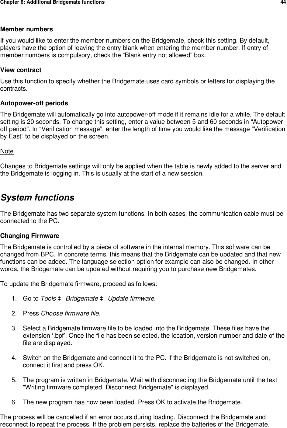 Chapter 6: Additional Bridgemate functions              44   Member numbers If you would like to enter the member numbers on the Bridgemate, check this setting. By default, players have the option of leaving the entry blank when entering the member number. If entry of member numbers is compulsory, check the &ldquo;Blank entry not allowed&rdquo; box. View contract Use this function to specify whether the Bridgemate uses card symbols or letters for displaying the contracts. Autopower-off periods The Bridgemate will automatically go into autopower-off mode if it remains idle for a while. The default setting is 20 seconds. To change this setting, enter a value between 5 and 60 seconds in &ldquo;Autopower-off period&rdquo;. In &ldquo;Verification message&rdquo;, enter the length of time you would like the message &ldquo;Verification by East&rdquo; to be displayed on the screen. Note Changes to Bridgemate settings will only be applied when the table is newly added to the server and the Bridgemate is logging in. This is usually at the start of a new session. System functions The Bridgemate has two separate system functions. In both cases, the communication cable must be connected to the PC. Changing Firmware The Bridgemate is controlled by a piece of software in the internal memory. This software can be changed from BPC. In concrete terms, this means that the Bridgemate can be updated and that new functions can be added. The language selection option for example can also be changed. In other words, the Bridgemate can be updated without requiring you to purchase new Bridgemates. To update the Bridgemate firmware, proceed as follows: 1. Go to Tools &agrave; Bridgemate &agrave; Update firmware. 2. Press Choose firmware file. 3. Select a Bridgemate firmware file to be loaded into the Bridgemate. These files have the extension &lsquo;.bpf&rsquo;. Once the file has been selected, the location, version number and date of the file are displayed. 4. Switch on the Bridgemate and connect it to the PC. If the Bridgemate is not switched on, connect it first and press OK. 5. The program is written in Bridgemate. Wait with disconnecting the Bridgemate until the text "Writing firmware completed. Disconnect Bridgemate" is displayed. 6. The new program has now been loaded. Press OK to activate the Bridgemate. The process will be cancelled if an error occurs during loading. Disconnect the Bridgemate and reconnect to repeat the process. If the problem persists, replace the batteries of the Bridgemate. 
