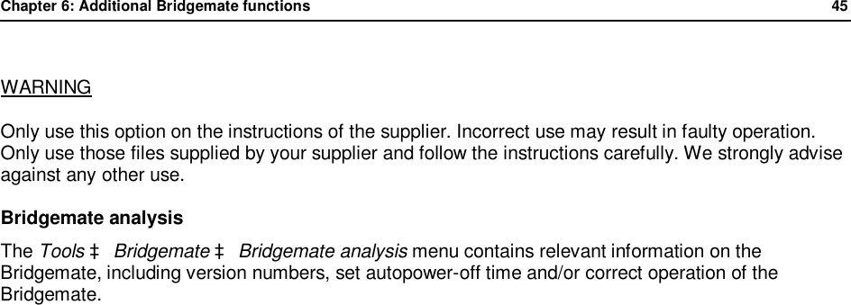 Chapter 6: Additional Bridgemate functions              45   WARNING Only use this option on the instructions of the supplier. Incorrect use may result in faulty operation. Only use those files supplied by your supplier and follow the instructions carefully. We strongly advise against any other use.  Bridgemate analysis The Tools &agrave; Bridgemate &agrave; Bridgemate analysis menu contains relevant information on the Bridgemate, including version numbers, set autopower-off time and/or correct operation of the Bridgemate.