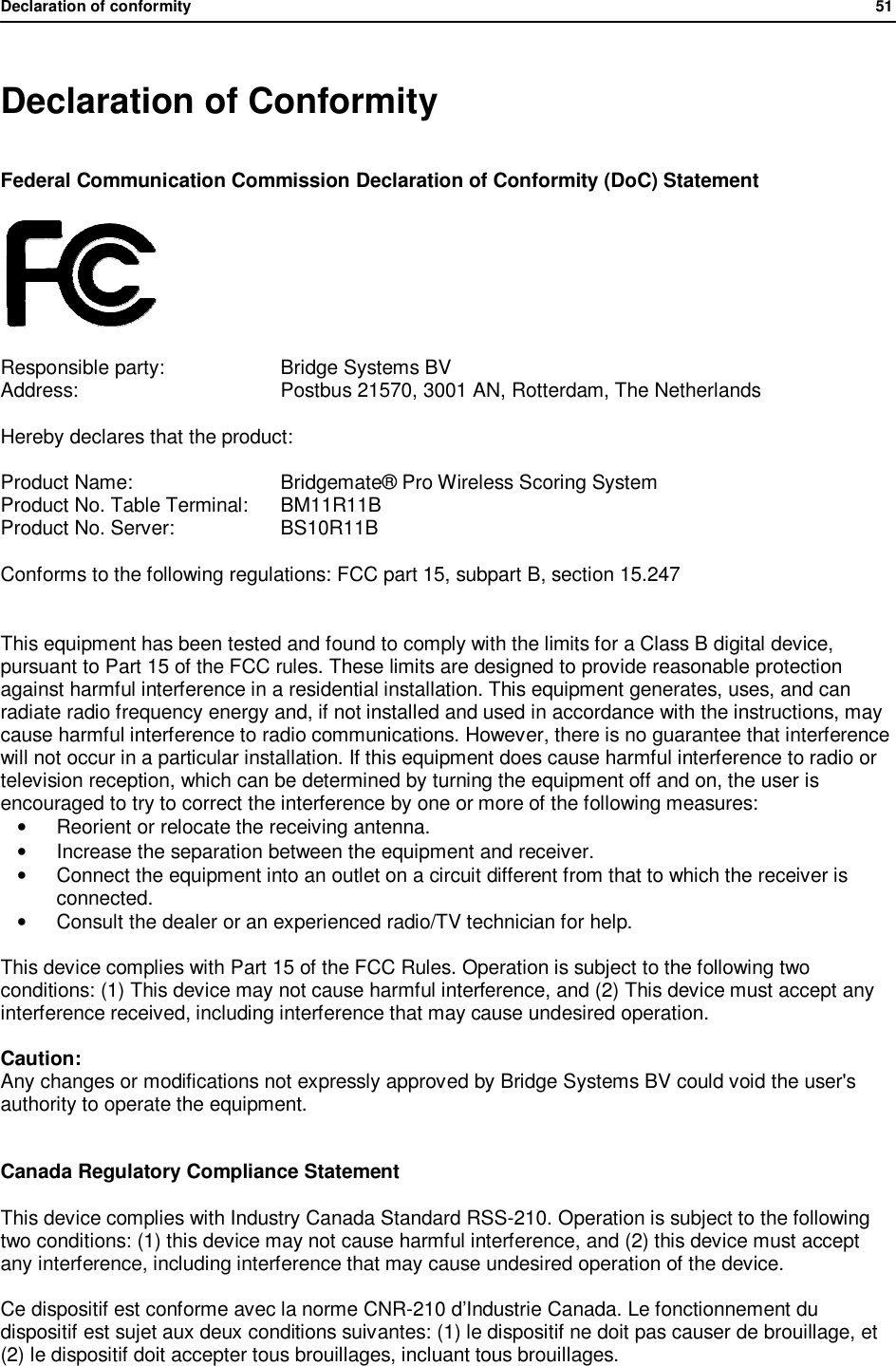 Declaration of conformity                51   Declaration of Conformity Federal Communication Commission Declaration of Conformity (DoC) Statement   Responsible party:    Bridge Systems BV Address:      Postbus 21570, 3001 AN, Rotterdam, The Netherlands Hereby declares that the product: Product Name:     Bridgemate&reg; Pro Wireless Scoring System Product No. Table Terminal:  BM11R11B Product No. Server:    BS10R11B Conforms to the following regulations: FCC part 15, subpart B, section 15.247  This equipment has been tested and found to comply with the limits for a Class B digital device, pursuant to Part 15 of the FCC rules. These limits are designed to provide reasonable protection against harmful interference in a residential installation. This equipment generates, uses, and can radiate radio frequency energy and, if not installed and used in accordance with the instructions, may cause harmful interference to radio communications. However, there is no guarantee that interference will not occur in a particular installation. If this equipment does cause harmful interference to radio or television reception, which can be determined by turning the equipment off and on, the user is encouraged to try to correct the interference by one or more of the following measures: &bull; Reorient or relocate the receiving antenna. &bull;  Increase the separation between the equipment and receiver. &bull; Connect the equipment into an outlet on a circuit different from that to which the receiver is connected. &bull; Consult the dealer or an experienced radio/TV technician for help.  This device complies with Part 15 of the FCC Rules. Operation is subject to the following two conditions: (1) This device may not cause harmful interference, and (2) This device must accept any interference received, including interference that may cause undesired operation.  Caution: Any changes or modifications not expressly approved by Bridge Systems BV could void the user's authority to operate the equipment.   Canada Regulatory Compliance Statement  This device complies with Industry Canada Standard RSS-210. Operation is subject to the following two conditions: (1) this device may not cause harmful interference, and (2) this device must accept any interference, including interference that may cause undesired operation of the device.  Ce dispositif est conforme avec la norme CNR-210 d&rsquo;Industrie Canada. Le fonctionnement du dispositif est sujet aux deux conditions suivantes: (1) le dispositif ne doit pas causer de brouillage, et (2) le dispositif doit accepter tous brouillages, incluant tous brouillages.