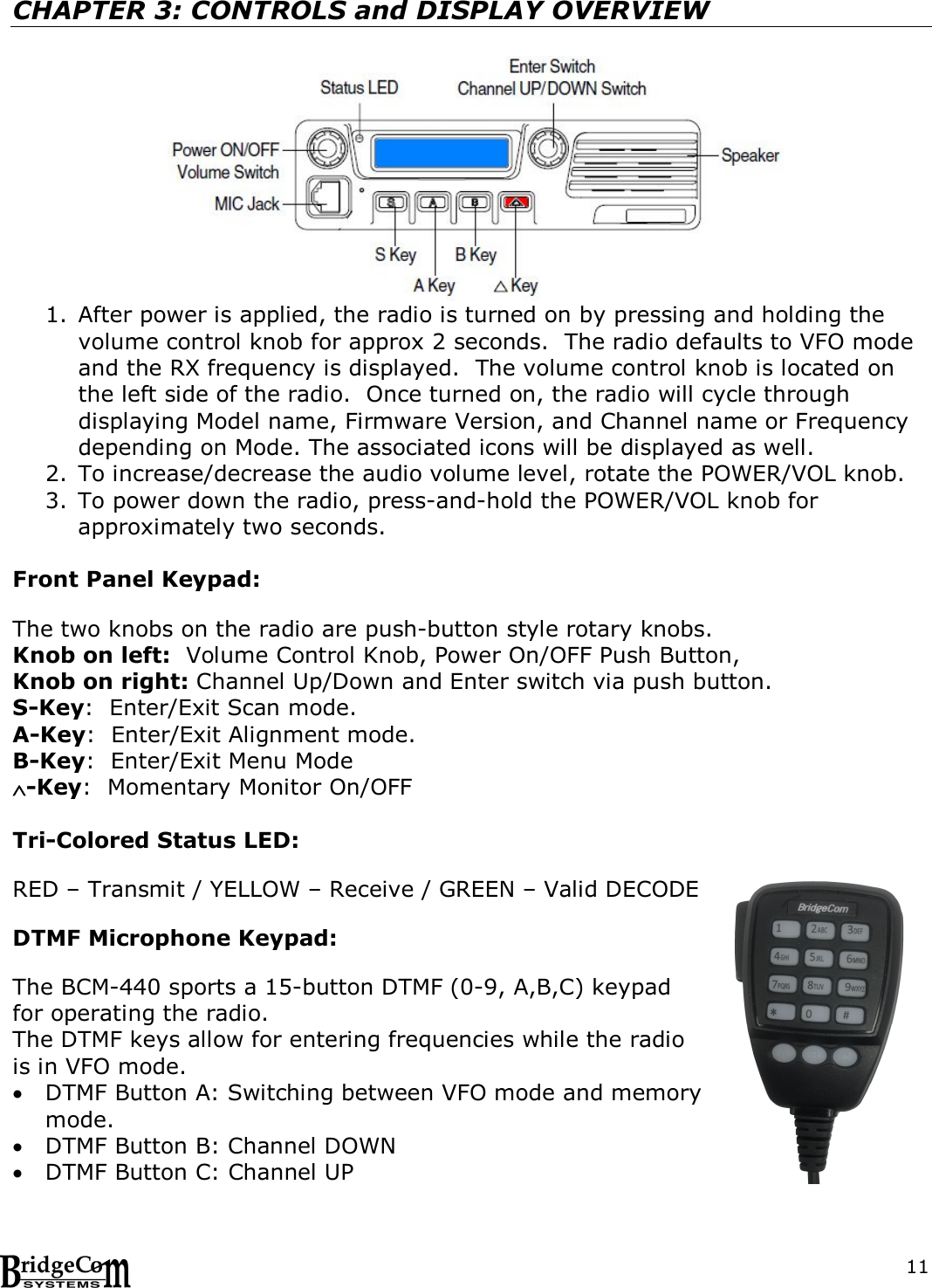  11 CHAPTER 3: CONTROLS and DISPLAY OVERVIEW  1. After power is applied, the radio is turned on by pressing and holding the volume control knob for approx 2 seconds.  The radio defaults to VFO mode and the RX frequency is displayed.  The volume control knob is located on the left side of the radio.  Once turned on, the radio will cycle through displaying Model name, Firmware Version, and Channel name or Frequency depending on Mode. The associated icons will be displayed as well. 2. To increase/decrease the audio volume level, rotate the POWER/VOL knob. 3. To power down the radio, press-and-hold the POWER/VOL knob for approximately two seconds.    Front Panel Keypad:  The two knobs on the radio are push-button style rotary knobs. Knob on left:  Volume Control Knob, Power On/OFF Push Button, Knob on right: Channel Up/Down and Enter switch via push button. S-Key:  Enter/Exit Scan mode. A-Key:  Enter/Exit Alignment mode. B-Key:  Enter/Exit Menu Mode -Key:  Momentary Monitor On/OFF  Tri-Colored Status LED:    RED &ndash; Transmit / YELLOW &ndash; Receive / GREEN &ndash; Valid DECODE  DTMF Microphone Keypad:  The BCM-440 sports a 15-button DTMF (0-9, A,B,C) keypad for operating the radio.    The DTMF keys allow for entering frequencies while the radio is in VFO mode.    DTMF Button A: Switching between VFO mode and memory mode.    DTMF Button B: Channel DOWN   DTMF Button C: Channel UP 