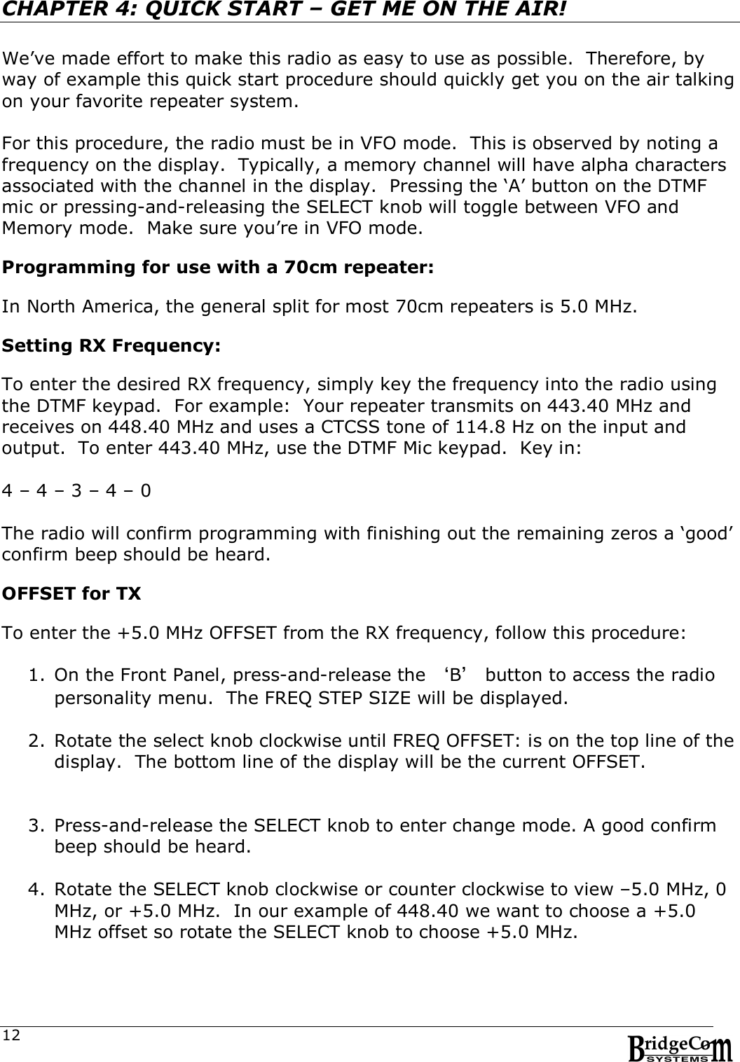  12CHAPTER 4: QUICK START &ndash; GET ME ON THE AIR!    We&rsquo;ve made effort to make this radio as easy to use as possible.  Therefore, by way of example this quick start procedure should quickly get you on the air talking on your favorite repeater system.  For this procedure, the radio must be in VFO mode.  This is observed by noting a frequency on the display.  Typically, a memory channel will have alpha characters associated with the channel in the display.  Pressing the &lsquo;A&rsquo; button on the DTMF mic or pressing-and-releasing the SELECT knob will toggle between VFO and Memory mode.  Make sure you&rsquo;re in VFO mode.      Programming for use with a 70cm repeater:  In North America, the general split for most 70cm repeaters is 5.0 MHz.    Setting RX Frequency:  To enter the desired RX frequency, simply key the frequency into the radio using the DTMF keypad.  For example:  Your repeater transmits on 443.40 MHz and receives on 448.40 MHz and uses a CTCSS tone of 114.8 Hz on the input and output.  To enter 443.40 MHz, use the DTMF Mic keypad.  Key in:  4 &ndash; 4 &ndash; 3 &ndash; 4 &ndash; 0     The radio will confirm programming with finishing out the remaining zeros a &lsquo;good&rsquo; confirm beep should be heard.  OFFSET for TX  To enter the +5.0 MHz OFFSET from the RX frequency, follow this procedure:  1. On the Front Panel, press-and-release the &lsquo;B&rsquo; button to access the radio personality menu.  The FREQ STEP SIZE will be displayed.   2. Rotate the select knob clockwise until FREQ OFFSET: is on the top line of the display.  The bottom line of the display will be the current OFFSET.   3. Press-and-release the SELECT knob to enter change mode. A good confirm beep should be heard.  4. Rotate the SELECT knob clockwise or counter clockwise to view &ndash;5.0 MHz, 0 MHz, or +5.0 MHz.  In our example of 448.40 we want to choose a +5.0 MHz offset so rotate the SELECT knob to choose +5.0 MHz.    