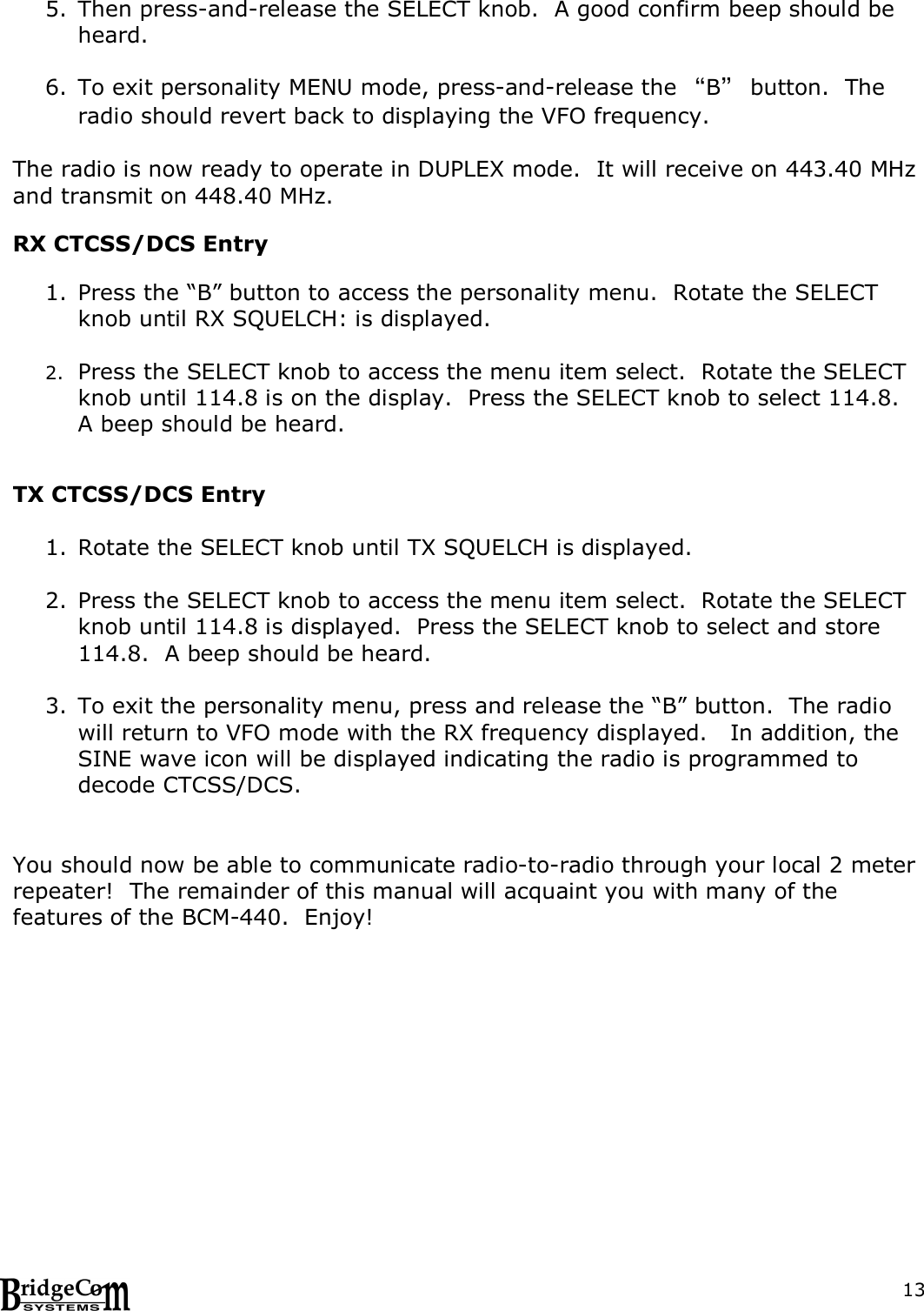  135. Then press-and-release the SELECT knob.  A good confirm beep should be heard.    6. To exit personality MENU mode, press-and-release the &ldquo;B&rdquo; button.  The radio should revert back to displaying the VFO frequency.    The radio is now ready to operate in DUPLEX mode.  It will receive on 443.40 MHz and transmit on 448.40 MHz.    RX CTCSS/DCS Entry   1. Press the &ldquo;B&rdquo; button to access the personality menu.  Rotate the SELECT knob until RX SQUELCH: is displayed.  2. Press the SELECT knob to access the menu item select.  Rotate the SELECT knob until 114.8 is on the display.  Press the SELECT knob to select 114.8.  A beep should be heard.   TX CTCSS/DCS Entry  1. Rotate the SELECT knob until TX SQUELCH is displayed.    2. Press the SELECT knob to access the menu item select.  Rotate the SELECT knob until 114.8 is displayed.  Press the SELECT knob to select and store 114.8.  A beep should be heard.  3. To exit the personality menu, press and release the &ldquo;B&rdquo; button.  The radio will return to VFO mode with the RX frequency displayed.   In addition, the SINE wave icon will be displayed indicating the radio is programmed to decode CTCSS/DCS.    You should now be able to communicate radio-to-radio through your local 2 meter repeater!  The remainder of this manual will acquaint you with many of the features of the BCM-440.  Enjoy!    