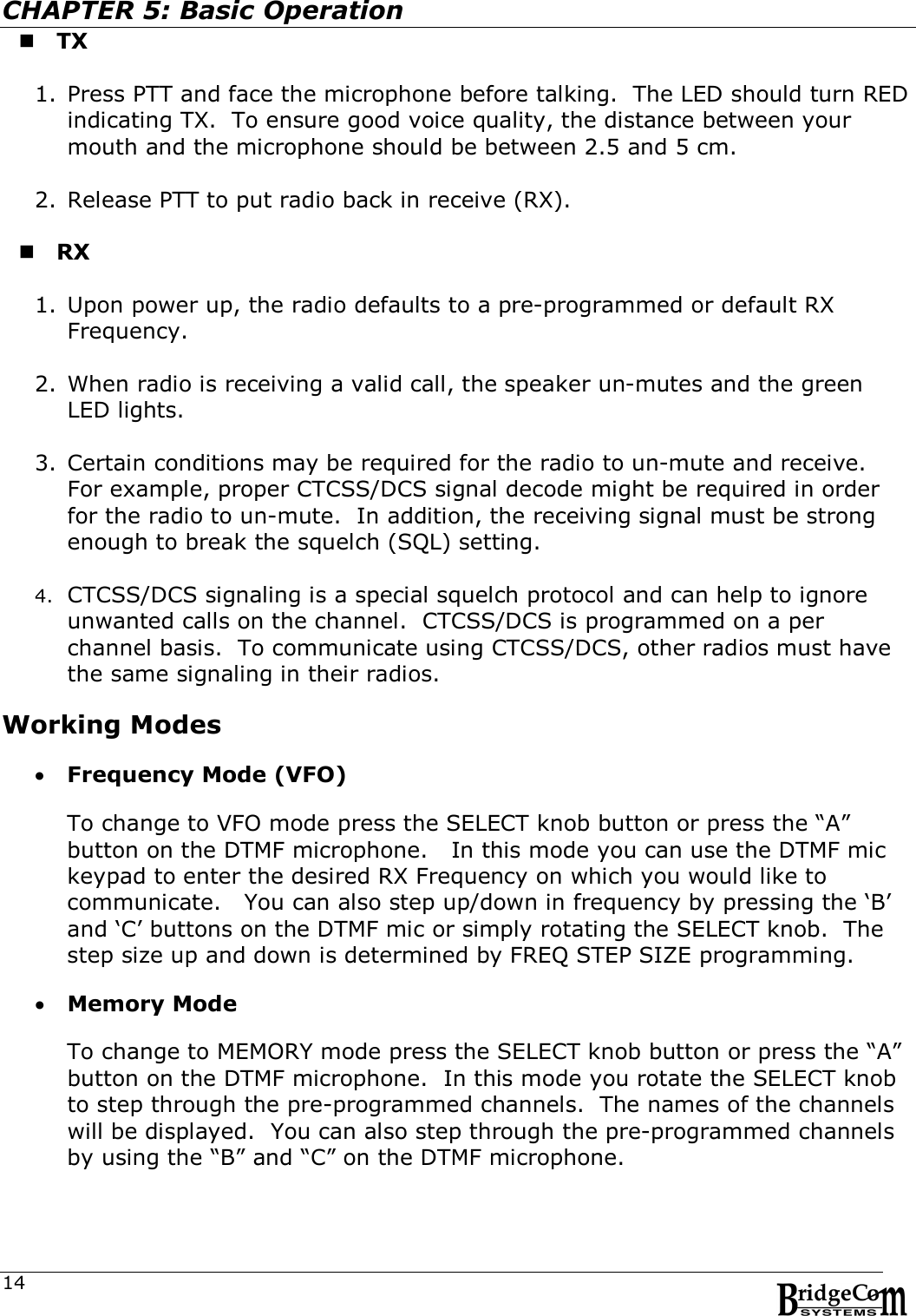  14CHAPTER 5: Basic Operation  TX  1. Press PTT and face the microphone before talking.  The LED should turn RED indicating TX.  To ensure good voice quality, the distance between your mouth and the microphone should be between 2.5 and 5 cm.  2. Release PTT to put radio back in receive (RX).   RX  1. Upon power up, the radio defaults to a pre-programmed or default RX Frequency.  2. When radio is receiving a valid call, the speaker un-mutes and the green LED lights.   3. Certain conditions may be required for the radio to un-mute and receive.  For example, proper CTCSS/DCS signal decode might be required in order for the radio to un-mute.  In addition, the receiving signal must be strong enough to break the squelch (SQL) setting.  4. CTCSS/DCS signaling is a special squelch protocol and can help to ignore unwanted calls on the channel.  CTCSS/DCS is programmed on a per channel basis.  To communicate using CTCSS/DCS, other radios must have the same signaling in their radios.  Working Modes   Frequency Mode (VFO)       To change to VFO mode press the SELECT knob button or press the &ldquo;A&rdquo; button on the DTMF microphone.   In this mode you can use the DTMF mic keypad to enter the desired RX Frequency on which you would like to communicate.   You can also step up/down in frequency by pressing the &lsquo;B&rsquo; and &lsquo;C&rsquo; buttons on the DTMF mic or simply rotating the SELECT knob.  The step size up and down is determined by FREQ STEP SIZE programming.     Memory Mode  To change to MEMORY mode press the SELECT knob button or press the &ldquo;A&rdquo; button on the DTMF microphone.  In this mode you rotate the SELECT knob to step through the pre-programmed channels.  The names of the channels will be displayed.  You can also step through the pre-programmed channels by using the &ldquo;B&rdquo; and &ldquo;C&rdquo; on the DTMF microphone.    