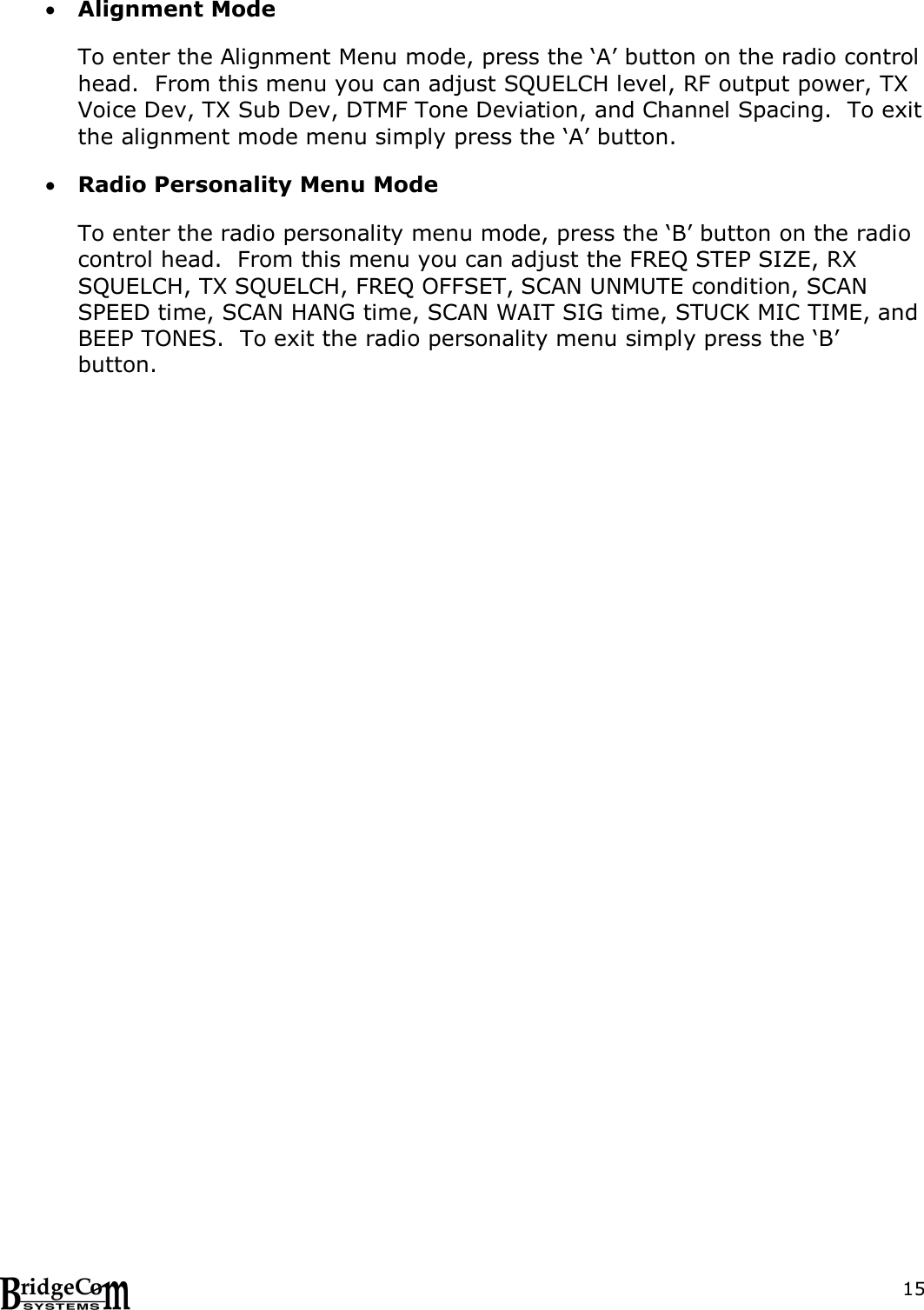  15 Alignment Mode  To enter the Alignment Menu mode, press the &lsquo;A&rsquo; button on the radio control head.  From this menu you can adjust SQUELCH level, RF output power, TX Voice Dev, TX Sub Dev, DTMF Tone Deviation, and Channel Spacing.  To exit the alignment mode menu simply press the &lsquo;A&rsquo; button.   Radio Personality Menu Mode  To enter the radio personality menu mode, press the &lsquo;B&rsquo; button on the radio control head.  From this menu you can adjust the FREQ STEP SIZE, RX SQUELCH, TX SQUELCH, FREQ OFFSET, SCAN UNMUTE condition, SCAN SPEED time, SCAN HANG time, SCAN WAIT SIG time, STUCK MIC TIME, and BEEP TONES.  To exit the radio personality menu simply press the &lsquo;B&rsquo; button.   