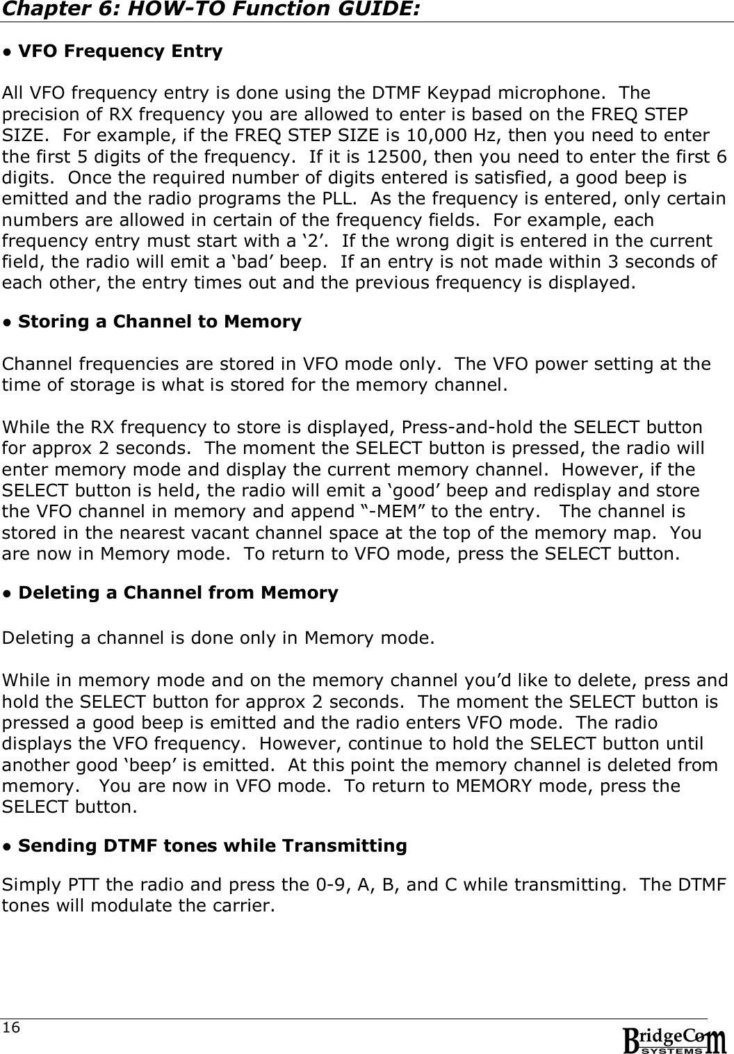 16Chapter 6: HOW-TO Function GUIDE:  ● VFO Frequency Entry  All VFO frequency entry is done using the DTMF Keypad microphone.  The precision of RX frequency you are allowed to enter is based on the FREQ STEP SIZE.  For example, if the FREQ STEP SIZE is 10,000 Hz, then you need to enter the first 5 digits of the frequency.  If it is 12500, then you need to enter the first 6 digits.  Once the required number of digits entered is satisfied, a good beep is emitted and the radio programs the PLL.  As the frequency is entered, only certain numbers are allowed in certain of the frequency fields.  For example, each frequency entry must start with a &lsquo;2&rsquo;.  If the wrong digit is entered in the current field, the radio will emit a &lsquo;bad&rsquo; beep.  If an entry is not made within 3 seconds of each other, the entry times out and the previous frequency is displayed.  ● Storing a Channel to Memory  Channel frequencies are stored in VFO mode only.  The VFO power setting at the time of storage is what is stored for the memory channel.  While the RX frequency to store is displayed, Press-and-hold the SELECT button for approx 2 seconds.  The moment the SELECT button is pressed, the radio will enter memory mode and display the current memory channel.  However, if the SELECT button is held, the radio will emit a &lsquo;good&rsquo; beep and redisplay and store the VFO channel in memory and append &ldquo;-MEM&rdquo; to the entry.   The channel is stored in the nearest vacant channel space at the top of the memory map.  You are now in Memory mode.  To return to VFO mode, press the SELECT button.      ● Deleting a Channel from Memory    Deleting a channel is done only in Memory mode.    While in memory mode and on the memory channel you&rsquo;d like to delete, press and hold the SELECT button for approx 2 seconds.  The moment the SELECT button is pressed a good beep is emitted and the radio enters VFO mode.  The radio displays the VFO frequency.  However, continue to hold the SELECT button until another good &lsquo;beep&rsquo; is emitted.  At this point the memory channel is deleted from memory.   You are now in VFO mode.  To return to MEMORY mode, press the SELECT button.    ● Sending DTMF tones while Transmitting  Simply PTT the radio and press the 0-9, A, B, and C while transmitting.  The DTMF tones will modulate the carrier. 