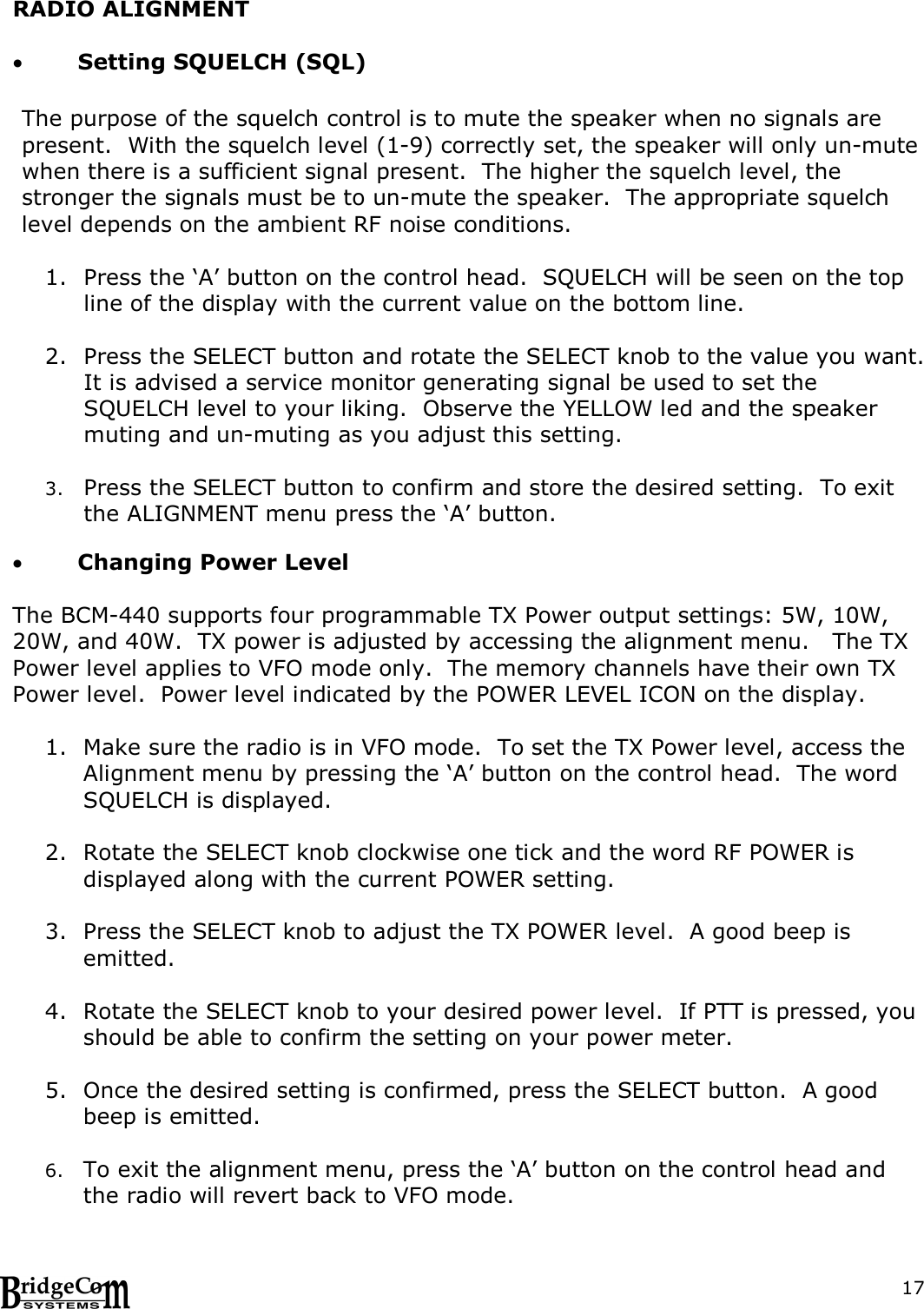  17RADIO ALIGNMENT   Setting SQUELCH (SQL)  The purpose of the squelch control is to mute the speaker when no signals are present.  With the squelch level (1-9) correctly set, the speaker will only un-mute when there is a sufficient signal present.  The higher the squelch level, the stronger the signals must be to un-mute the speaker.  The appropriate squelch level depends on the ambient RF noise conditions.  1. Press the &lsquo;A&rsquo; button on the control head.  SQUELCH will be seen on the top line of the display with the current value on the bottom line.                2. Press the SELECT button and rotate the SELECT knob to the value you want.  It is advised a service monitor generating signal be used to set the SQUELCH level to your liking.  Observe the YELLOW led and the speaker muting and un-muting as you adjust this setting.  3. Press the SELECT button to confirm and store the desired setting.  To exit the ALIGNMENT menu press the &lsquo;A&rsquo; button.   Changing Power Level  The BCM-440 supports four programmable TX Power output settings: 5W, 10W, 20W, and 40W.  TX power is adjusted by accessing the alignment menu.   The TX Power level applies to VFO mode only.  The memory channels have their own TX Power level.  Power level indicated by the POWER LEVEL ICON on the display.      1. Make sure the radio is in VFO mode.  To set the TX Power level, access the Alignment menu by pressing the &lsquo;A&rsquo; button on the control head.  The word SQUELCH is displayed.  2. Rotate the SELECT knob clockwise one tick and the word RF POWER is displayed along with the current POWER setting.    3. Press the SELECT knob to adjust the TX POWER level.  A good beep is emitted.  4. Rotate the SELECT knob to your desired power level.  If PTT is pressed, you should be able to confirm the setting on your power meter.  5. Once the desired setting is confirmed, press the SELECT button.  A good beep is emitted.  6. To exit the alignment menu, press the &lsquo;A&rsquo; button on the control head and the radio will revert back to VFO mode.  