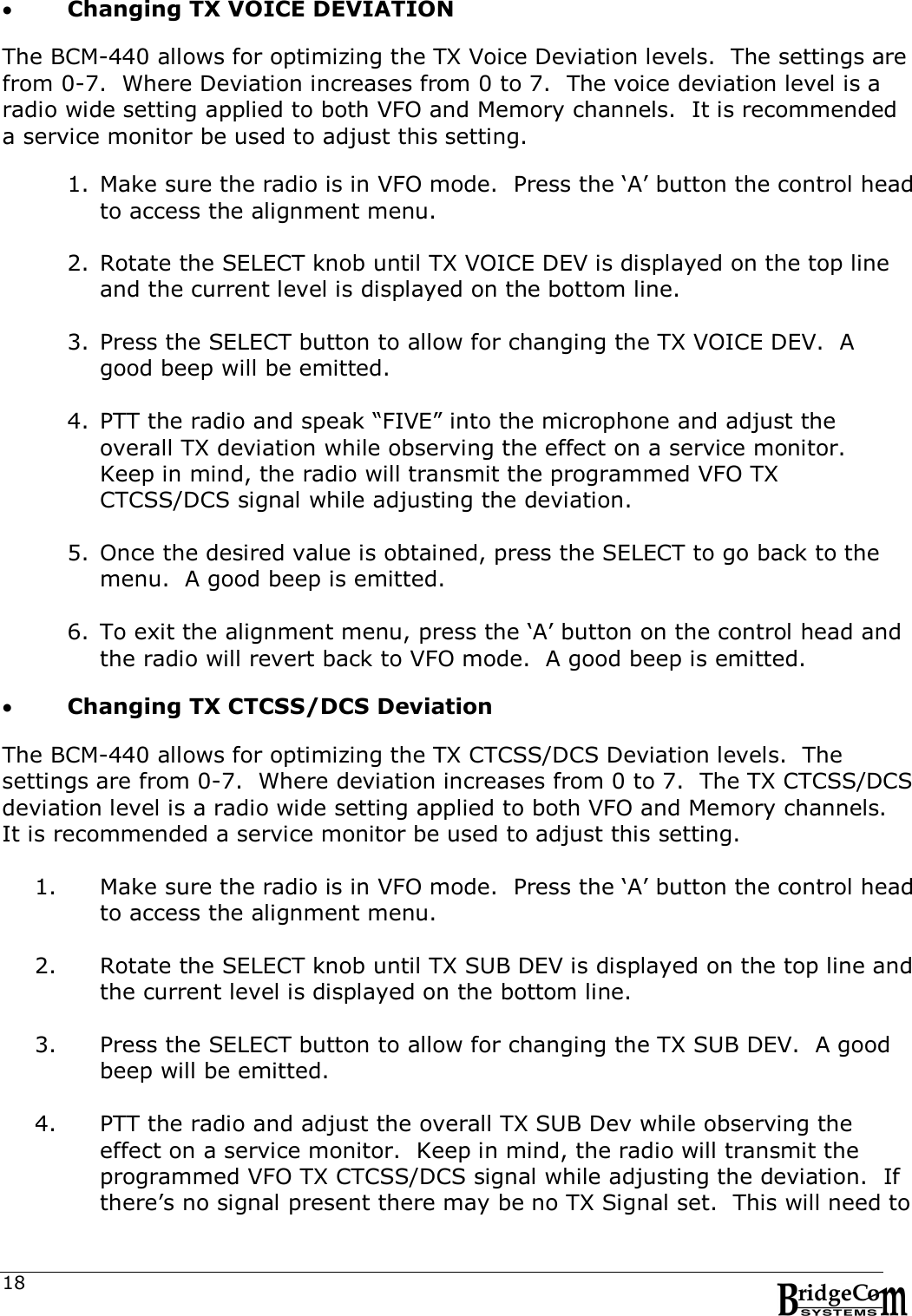  18 Changing TX VOICE DEVIATION  The BCM-440 allows for optimizing the TX Voice Deviation levels.  The settings are from 0-7.  Where Deviation increases from 0 to 7.  The voice deviation level is a radio wide setting applied to both VFO and Memory channels.  It is recommended a service monitor be used to adjust this setting.  1. Make sure the radio is in VFO mode.  Press the &lsquo;A&rsquo; button the control head to access the alignment menu.  2. Rotate the SELECT knob until TX VOICE DEV is displayed on the top line and the current level is displayed on the bottom line.  3. Press the SELECT button to allow for changing the TX VOICE DEV.  A good beep will be emitted.  4. PTT the radio and speak &ldquo;FIVE&rdquo; into the microphone and adjust the overall TX deviation while observing the effect on a service monitor.  Keep in mind, the radio will transmit the programmed VFO TX CTCSS/DCS signal while adjusting the deviation.  5. Once the desired value is obtained, press the SELECT to go back to the menu.  A good beep is emitted.  6. To exit the alignment menu, press the &lsquo;A&rsquo; button on the control head and the radio will revert back to VFO mode.  A good beep is emitted.   Changing TX CTCSS/DCS Deviation  The BCM-440 allows for optimizing the TX CTCSS/DCS Deviation levels.  The settings are from 0-7.  Where deviation increases from 0 to 7.  The TX CTCSS/DCS deviation level is a radio wide setting applied to both VFO and Memory channels.  It is recommended a service monitor be used to adjust this setting.  1. Make sure the radio is in VFO mode.  Press the &lsquo;A&rsquo; button the control head to access the alignment menu.  2. Rotate the SELECT knob until TX SUB DEV is displayed on the top line and the current level is displayed on the bottom line.  3. Press the SELECT button to allow for changing the TX SUB DEV.  A good beep will be emitted.  4. PTT the radio and adjust the overall TX SUB Dev while observing the effect on a service monitor.  Keep in mind, the radio will transmit the programmed VFO TX CTCSS/DCS signal while adjusting the deviation.  If there&rsquo;s no signal present there may be no TX Signal set.  This will need to 