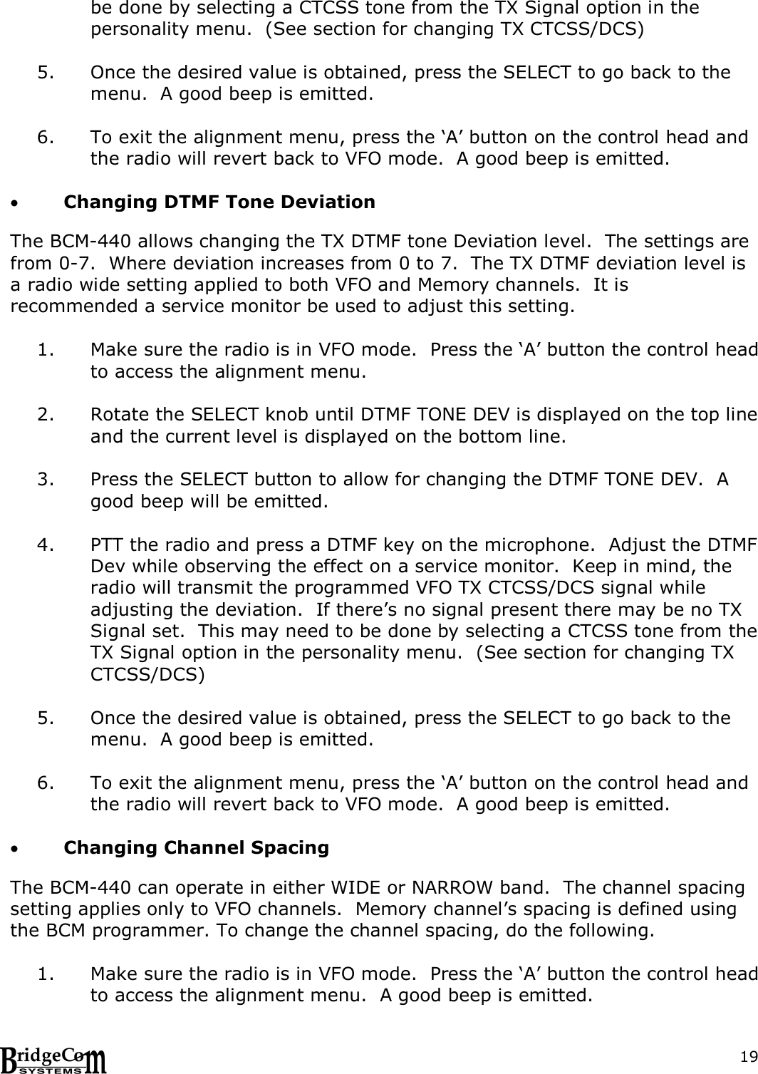  19be done by selecting a CTCSS tone from the TX Signal option in the personality menu.  (See section for changing TX CTCSS/DCS)  5. Once the desired value is obtained, press the SELECT to go back to the menu.  A good beep is emitted.  6. To exit the alignment menu, press the &lsquo;A&rsquo; button on the control head and the radio will revert back to VFO mode.  A good beep is emitted.   Changing DTMF Tone Deviation  The BCM-440 allows changing the TX DTMF tone Deviation level.  The settings are from 0-7.  Where deviation increases from 0 to 7.  The TX DTMF deviation level is a radio wide setting applied to both VFO and Memory channels.  It is recommended a service monitor be used to adjust this setting.  1. Make sure the radio is in VFO mode.  Press the &lsquo;A&rsquo; button the control head to access the alignment menu.  2. Rotate the SELECT knob until DTMF TONE DEV is displayed on the top line and the current level is displayed on the bottom line.  3. Press the SELECT button to allow for changing the DTMF TONE DEV.  A good beep will be emitted.  4. PTT the radio and press a DTMF key on the microphone.  Adjust the DTMF Dev while observing the effect on a service monitor.  Keep in mind, the radio will transmit the programmed VFO TX CTCSS/DCS signal while adjusting the deviation.  If there&rsquo;s no signal present there may be no TX Signal set.  This may need to be done by selecting a CTCSS tone from the TX Signal option in the personality menu.  (See section for changing TX CTCSS/DCS)  5. Once the desired value is obtained, press the SELECT to go back to the menu.  A good beep is emitted.  6. To exit the alignment menu, press the &lsquo;A&rsquo; button on the control head and the radio will revert back to VFO mode.  A good beep is emitted.   Changing Channel Spacing  The BCM-440 can operate in either WIDE or NARROW band.  The channel spacing setting applies only to VFO channels.  Memory channel&rsquo;s spacing is defined using the BCM programmer. To change the channel spacing, do the following.  1. Make sure the radio is in VFO mode.  Press the &lsquo;A&rsquo; button the control head to access the alignment menu.  A good beep is emitted. 
