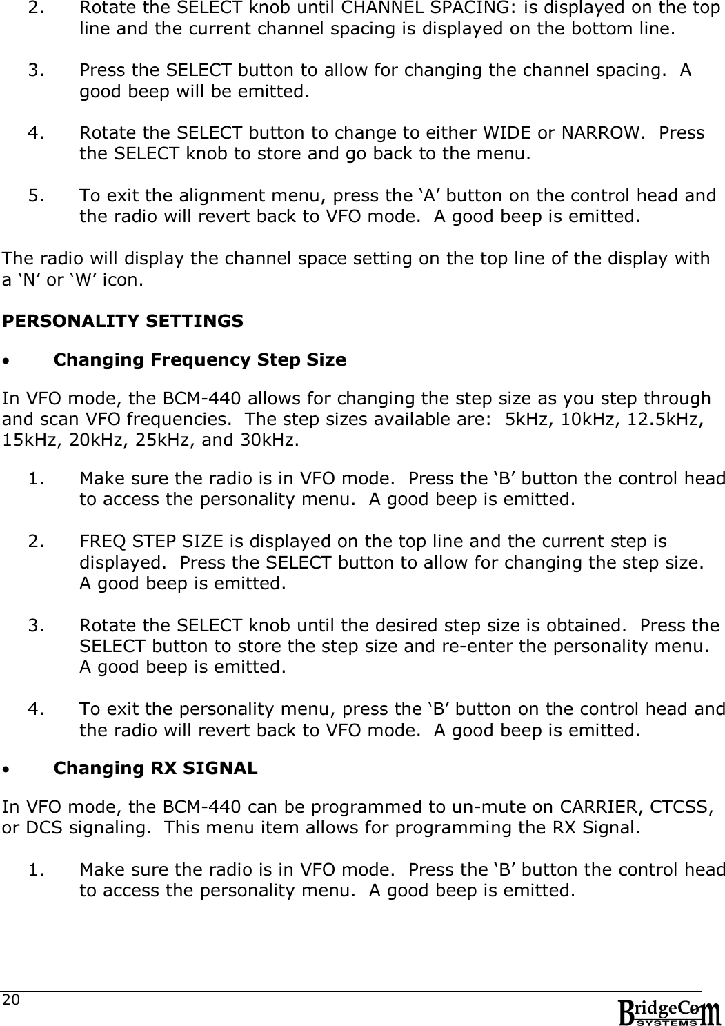  20 2. Rotate the SELECT knob until CHANNEL SPACING: is displayed on the top line and the current channel spacing is displayed on the bottom line.  3. Press the SELECT button to allow for changing the channel spacing.  A good beep will be emitted.  4. Rotate the SELECT button to change to either WIDE or NARROW.  Press the SELECT knob to store and go back to the menu.  5. To exit the alignment menu, press the &lsquo;A&rsquo; button on the control head and the radio will revert back to VFO mode.  A good beep is emitted.  The radio will display the channel space setting on the top line of the display with a &lsquo;N&rsquo; or &lsquo;W&rsquo; icon.  PERSONALITY SETTINGS   Changing Frequency Step Size  In VFO mode, the BCM-440 allows for changing the step size as you step through and scan VFO frequencies.  The step sizes available are:  5kHz, 10kHz, 12.5kHz, 15kHz, 20kHz, 25kHz, and 30kHz.  1. Make sure the radio is in VFO mode.  Press the &lsquo;B&rsquo; button the control head to access the personality menu.  A good beep is emitted.  2. FREQ STEP SIZE is displayed on the top line and the current step is displayed.  Press the SELECT button to allow for changing the step size.  A good beep is emitted.  3. Rotate the SELECT knob until the desired step size is obtained.  Press the SELECT button to store the step size and re-enter the personality menu.  A good beep is emitted.   4. To exit the personality menu, press the &lsquo;B&rsquo; button on the control head and the radio will revert back to VFO mode.  A good beep is emitted.    Changing RX SIGNAL  In VFO mode, the BCM-440 can be programmed to un-mute on CARRIER, CTCSS, or DCS signaling.  This menu item allows for programming the RX Signal.  1. Make sure the radio is in VFO mode.  Press the &lsquo;B&rsquo; button the control head to access the personality menu.  A good beep is emitted.  