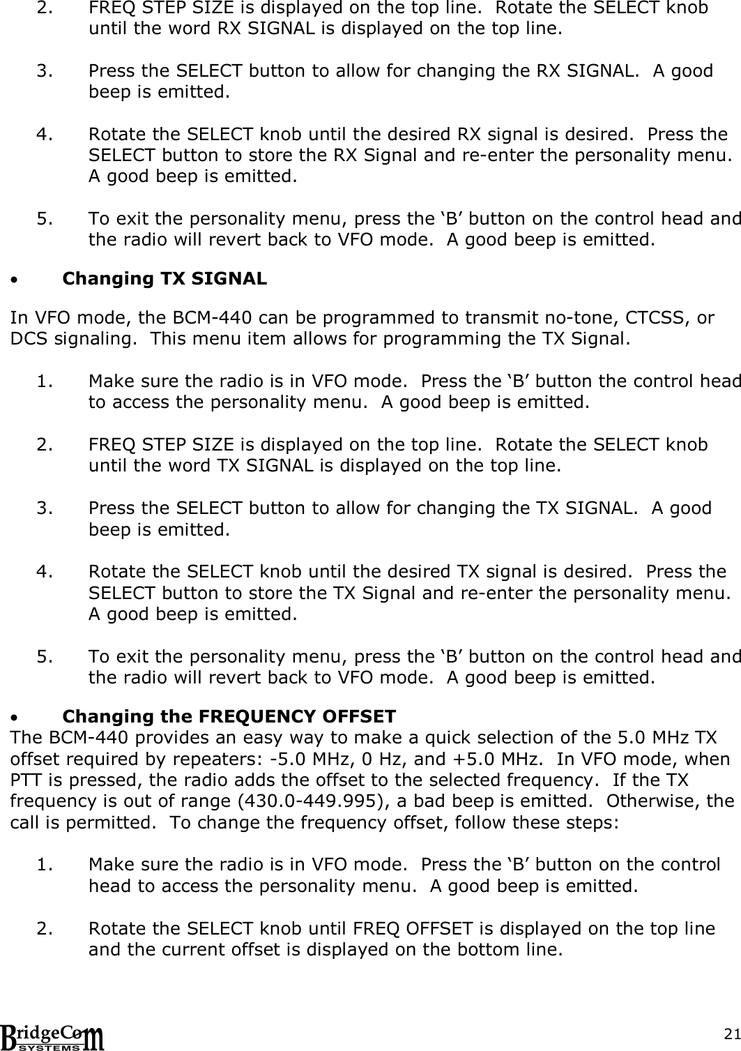  212. FREQ STEP SIZE is displayed on the top line.  Rotate the SELECT knob until the word RX SIGNAL is displayed on the top line.  3. Press the SELECT button to allow for changing the RX SIGNAL.  A good beep is emitted.  4. Rotate the SELECT knob until the desired RX signal is desired.  Press the SELECT button to store the RX Signal and re-enter the personality menu.  A good beep is emitted.    5. To exit the personality menu, press the &lsquo;B&rsquo; button on the control head and the radio will revert back to VFO mode.  A good beep is emitted.    Changing TX SIGNAL  In VFO mode, the BCM-440 can be programmed to transmit no-tone, CTCSS, or DCS signaling.  This menu item allows for programming the TX Signal.  1. Make sure the radio is in VFO mode.  Press the &lsquo;B&rsquo; button the control head to access the personality menu.  A good beep is emitted.  2. FREQ STEP SIZE is displayed on the top line.  Rotate the SELECT knob until the word TX SIGNAL is displayed on the top line.  3. Press the SELECT button to allow for changing the TX SIGNAL.  A good beep is emitted.  4. Rotate the SELECT knob until the desired TX signal is desired.  Press the SELECT button to store the TX Signal and re-enter the personality menu.  A good beep is emitted.  5. To exit the personality menu, press the &lsquo;B&rsquo; button on the control head and the radio will revert back to VFO mode.  A good beep is emitted.   Changing the FREQUENCY OFFSET The BCM-440 provides an easy way to make a quick selection of the 5.0 MHz TX offset required by repeaters: -5.0 MHz, 0 Hz, and +5.0 MHz.  In VFO mode, when PTT is pressed, the radio adds the offset to the selected frequency.  If the TX frequency is out of range (430.0-449.995), a bad beep is emitted.  Otherwise, the call is permitted.  To change the frequency offset, follow these steps:  1. Make sure the radio is in VFO mode.  Press the &lsquo;B&rsquo; button on the control head to access the personality menu.  A good beep is emitted.  2. Rotate the SELECT knob until FREQ OFFSET is displayed on the top line and the current offset is displayed on the bottom line.    