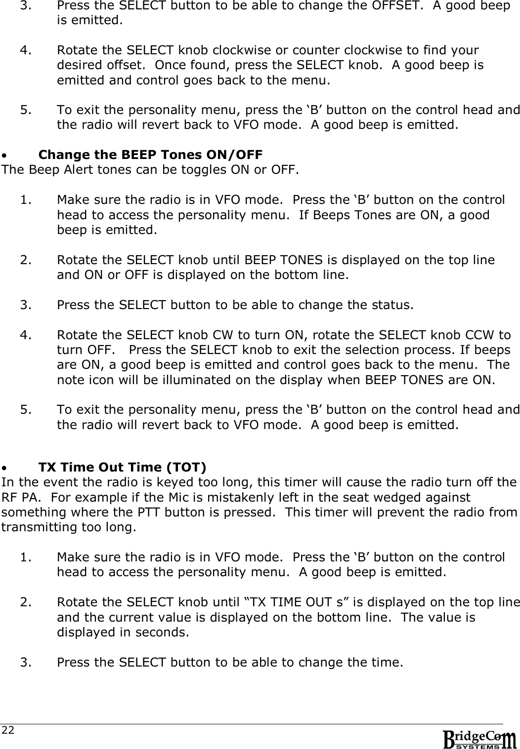  223. Press the SELECT button to be able to change the OFFSET.  A good beep is emitted.  4. Rotate the SELECT knob clockwise or counter clockwise to find your desired offset.  Once found, press the SELECT knob.  A good beep is emitted and control goes back to the menu.  5. To exit the personality menu, press the &lsquo;B&rsquo; button on the control head and the radio will revert back to VFO mode.  A good beep is emitted.          Change the BEEP Tones ON/OFF The Beep Alert tones can be toggles ON or OFF.  1. Make sure the radio is in VFO mode.  Press the &lsquo;B&rsquo; button on the control head to access the personality menu.  If Beeps Tones are ON, a good beep is emitted.  2. Rotate the SELECT knob until BEEP TONES is displayed on the top line and ON or OFF is displayed on the bottom line.  3. Press the SELECT button to be able to change the status.   4. Rotate the SELECT knob CW to turn ON, rotate the SELECT knob CCW to turn OFF.   Press the SELECT knob to exit the selection process. If beeps are ON, a good beep is emitted and control goes back to the menu.  The note icon will be illuminated on the display when BEEP TONES are ON.  5. To exit the personality menu, press the &lsquo;B&rsquo; button on the control head and the radio will revert back to VFO mode.  A good beep is emitted.      TX Time Out Time (TOT) In the event the radio is keyed too long, this timer will cause the radio turn off the RF PA.  For example if the Mic is mistakenly left in the seat wedged against something where the PTT button is pressed.  This timer will prevent the radio from transmitting too long.  1. Make sure the radio is in VFO mode.  Press the &lsquo;B&rsquo; button on the control head to access the personality menu.  A good beep is emitted.  2. Rotate the SELECT knob until &ldquo;TX TIME OUT s&rdquo; is displayed on the top line and the current value is displayed on the bottom line.  The value is displayed in seconds.    3. Press the SELECT button to be able to change the time.    