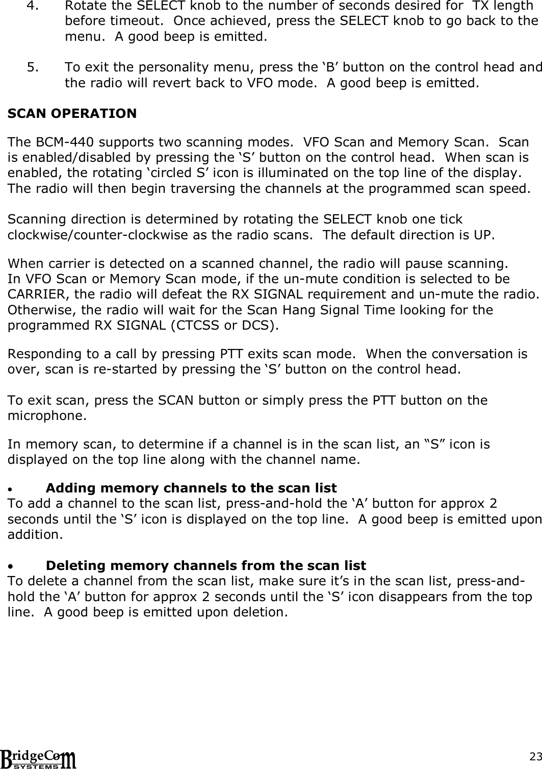  234. Rotate the SELECT knob to the number of seconds desired for  TX length before timeout.  Once achieved, press the SELECT knob to go back to the menu.  A good beep is emitted.  5. To exit the personality menu, press the &lsquo;B&rsquo; button on the control head and the radio will revert back to VFO mode.  A good beep is emitted.  SCAN OPERATION  The BCM-440 supports two scanning modes.  VFO Scan and Memory Scan.  Scan is enabled/disabled by pressing the &lsquo;S&rsquo; button on the control head.  When scan is enabled, the rotating &lsquo;circled S&rsquo; icon is illuminated on the top line of the display.  The radio will then begin traversing the channels at the programmed scan speed.    Scanning direction is determined by rotating the SELECT knob one tick clockwise/counter-clockwise as the radio scans.  The default direction is UP.    When carrier is detected on a scanned channel, the radio will pause scanning.   In VFO Scan or Memory Scan mode, if the un-mute condition is selected to be CARRIER, the radio will defeat the RX SIGNAL requirement and un-mute the radio.  Otherwise, the radio will wait for the Scan Hang Signal Time looking for the programmed RX SIGNAL (CTCSS or DCS).     Responding to a call by pressing PTT exits scan mode.  When the conversation is over, scan is re-started by pressing the &lsquo;S&rsquo; button on the control head.        To exit scan, press the SCAN button or simply press the PTT button on the microphone.  In memory scan, to determine if a channel is in the scan list, an &ldquo;S&rdquo; icon is displayed on the top line along with the channel name.   Adding memory channels to the scan list To add a channel to the scan list, press-and-hold the &lsquo;A&rsquo; button for approx 2 seconds until the &lsquo;S&rsquo; icon is displayed on the top line.  A good beep is emitted upon addition.   Deleting memory channels from the scan list To delete a channel from the scan list, make sure it&rsquo;s in the scan list, press-and-hold the &lsquo;A&rsquo; button for approx 2 seconds until the &lsquo;S&rsquo; icon disappears from the top line.  A good beep is emitted upon deletion. 