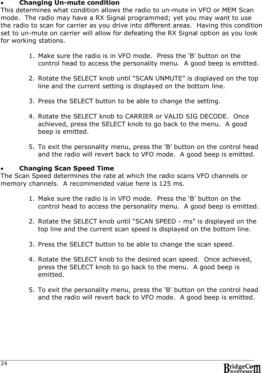  24  Changing Un-mute condition This determines what condition allows the radio to un-mute in VFO or MEM Scan mode.  The radio may have a RX Signal programmed; yet you may want to use the radio to scan for carrier as you drive into different areas.  Having this condition set to un-mute on carrier will allow for defeating the RX Signal option as you look for working stations.    1. Make sure the radio is in VFO mode.  Press the &lsquo;B&rsquo; button on the control head to access the personality menu.  A good beep is emitted.  2. Rotate the SELECT knob until &ldquo;SCAN UNMUTE&rdquo; is displayed on the top line and the current setting is displayed on the bottom line.      3. Press the SELECT button to be able to change the setting.    4. Rotate the SELECT knob to CARRIER or VALID SIG DECODE.  Once achieved, press the SELECT knob to go back to the menu.  A good beep is emitted.  5. To exit the personality menu, press the &lsquo;B&rsquo; button on the control head and the radio will revert back to VFO mode.  A good beep is emitted.     Changing Scan Speed Time The Scan Speed determines the rate at which the radio scans VFO channels or memory channels.  A recommended value here is 125 ms.  1. Make sure the radio is in VFO mode.  Press the &lsquo;B&rsquo; button on the control head to access the personality menu.  A good beep is emitted.  2. Rotate the SELECT knob until &ldquo;SCAN SPEED - ms&rdquo; is displayed on the top line and the current scan speed is displayed on the bottom line.      3. Press the SELECT button to be able to change the scan speed.    4. Rotate the SELECT knob to the desired scan speed.  Once achieved, press the SELECT knob to go back to the menu.  A good beep is emitted.  5. To exit the personality menu, press the &lsquo;B&rsquo; button on the control head and the radio will revert back to VFO mode.  A good beep is emitted. 