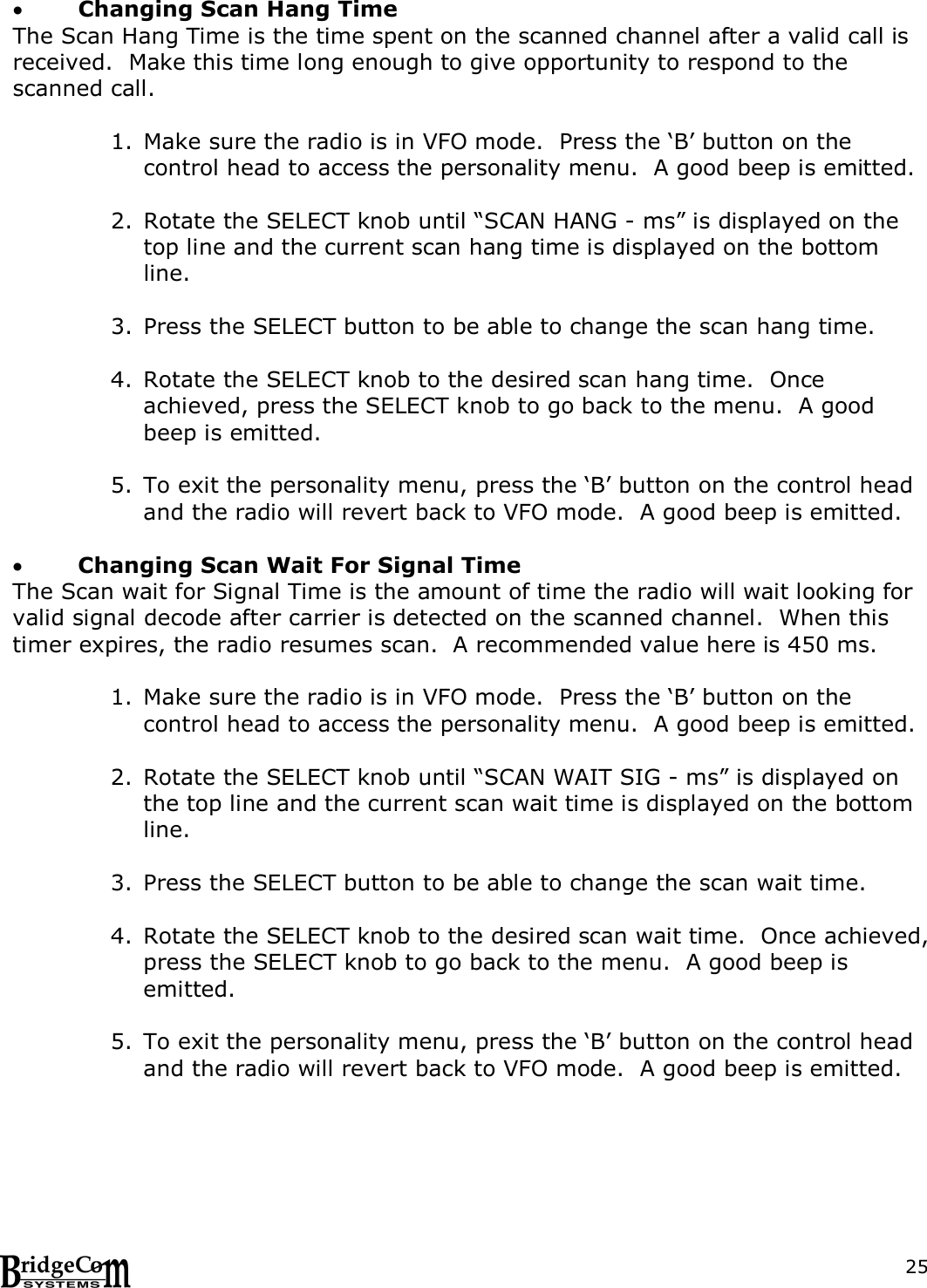  25  Changing Scan Hang Time The Scan Hang Time is the time spent on the scanned channel after a valid call is received.  Make this time long enough to give opportunity to respond to the scanned call.    1. Make sure the radio is in VFO mode.  Press the &lsquo;B&rsquo; button on the control head to access the personality menu.  A good beep is emitted.  2. Rotate the SELECT knob until &ldquo;SCAN HANG - ms&rdquo; is displayed on the top line and the current scan hang time is displayed on the bottom line.      3. Press the SELECT button to be able to change the scan hang time.    4. Rotate the SELECT knob to the desired scan hang time.  Once achieved, press the SELECT knob to go back to the menu.  A good beep is emitted.  5. To exit the personality menu, press the &lsquo;B&rsquo; button on the control head and the radio will revert back to VFO mode.  A good beep is emitted.   Changing Scan Wait For Signal Time The Scan wait for Signal Time is the amount of time the radio will wait looking for valid signal decode after carrier is detected on the scanned channel.  When this timer expires, the radio resumes scan.  A recommended value here is 450 ms.  1. Make sure the radio is in VFO mode.  Press the &lsquo;B&rsquo; button on the control head to access the personality menu.  A good beep is emitted.  2. Rotate the SELECT knob until &ldquo;SCAN WAIT SIG - ms&rdquo; is displayed on the top line and the current scan wait time is displayed on the bottom line.      3. Press the SELECT button to be able to change the scan wait time.    4. Rotate the SELECT knob to the desired scan wait time.  Once achieved, press the SELECT knob to go back to the menu.  A good beep is emitted.  5. To exit the personality menu, press the &lsquo;B&rsquo; button on the control head and the radio will revert back to VFO mode.  A good beep is emitted.   