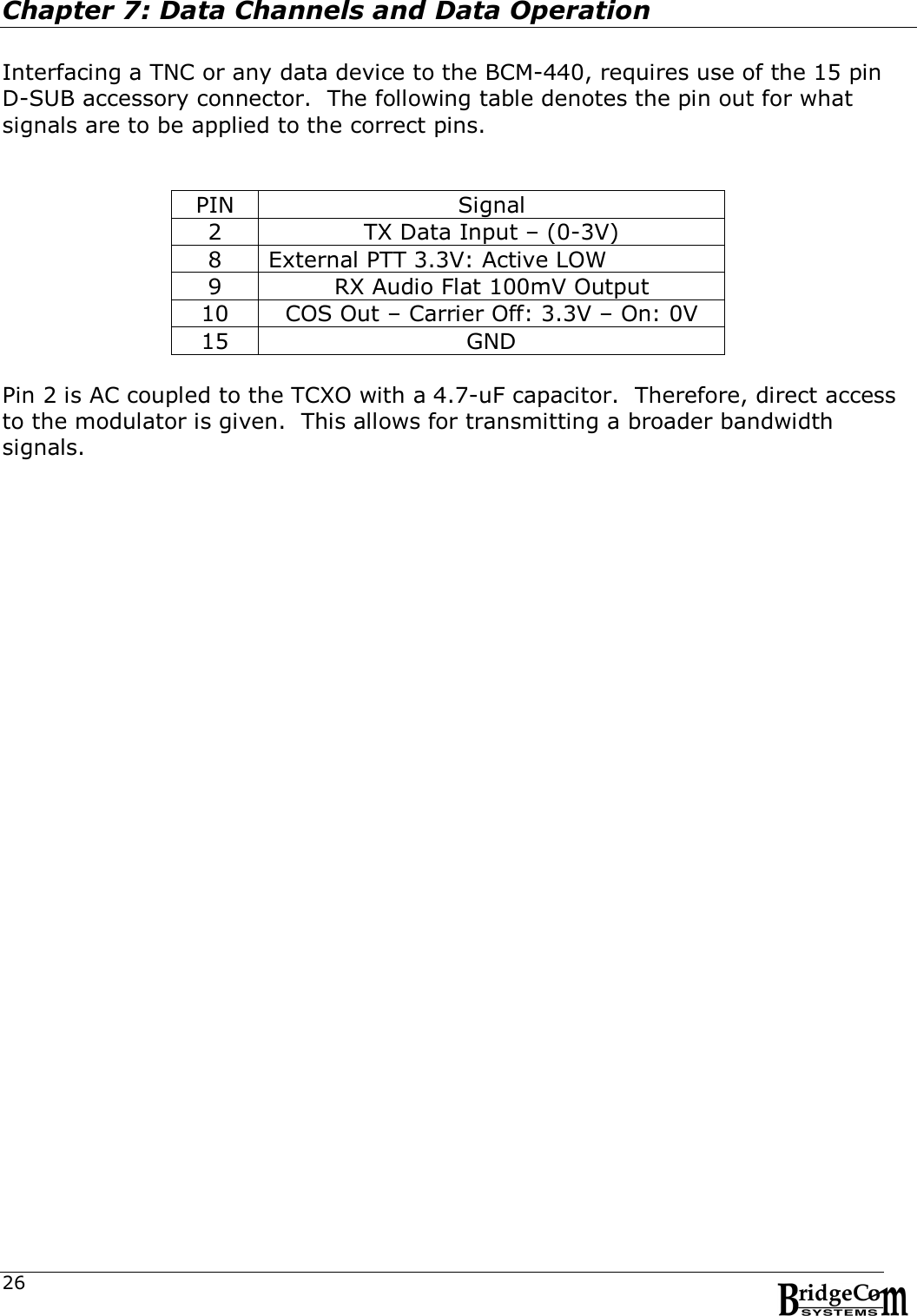  26Chapter 7: Data Channels and Data Operation  Interfacing a TNC or any data device to the BCM-440, requires use of the 15 pin D-SUB accessory connector.  The following table denotes the pin out for what signals are to be applied to the correct pins.   PIN  Signal 2  TX Data Input &ndash; (0-3V) 8  External PTT 3.3V: Active LOW 9  RX Audio Flat 100mV Output 10  COS Out &ndash; Carrier Off: 3.3V &ndash; On: 0V 15  GND  Pin 2 is AC coupled to the TCXO with a 4.7-uF capacitor.  Therefore, direct access to the modulator is given.  This allows for transmitting a broader bandwidth signals.          