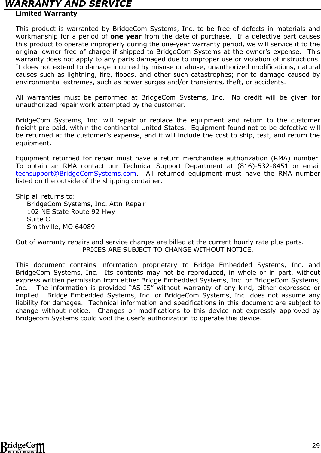  29WARRANTY AND SERVICE Limited Warranty  This  product  is  warranted  by  BridgeCom Systems,  Inc. to  be  free  of  defects  in  materials  and workmanship for a period of one year from the date of purchase.  If a defective part causes this product to operate improperly during the one-year warranty period, we will service it to the original owner free of charge if shipped to BridgeCom  Systems at the owner&rsquo;s expense.    This warranty does not apply to any parts damaged due to improper use or violation of instructions.  It does not extend to damage incurred by misuse or abuse, unauthorized modifications, natural causes such as lightning,  fire,  floods, and other  such catastrophes; nor to damage caused by environmental extremes, such as power surges and/or transients, theft, or accidents.    All  warranties  must  be  performed  at  BridgeCom  Systems,  Inc.    No  credit  will  be  given  for unauthorized repair work attempted by the customer.  BridgeCom  Systems,  Inc.  will  repair  or  replace  the  equipment  and  return  to  the  customer freight pre-paid, within the continental United States.  Equipment found not to be defective will be returned at the customer&rsquo;s expense, and it will include the cost to ship, test, and return the equipment.  Equipment  returned  for  repair  must  have  a  return  merchandise  authorization  (RMA)  number.  To  obtain  an  RMA  contact  our  Technical  Support  Department  at  (816)-532-8451  or  email techsupport@BridgeComSystems.com.    All  returned  equipment  must  have  the  RMA  number listed on the outside of the shipping container.    Ship all returns to: BridgeCom Systems, Inc. Attn:Repair 102 NE State Route 92 Hwy Suite C Smithville, MO 64089    Out of warranty repairs and service charges are billed at the current hourly rate plus parts. PRICES ARE SUBJECT TO CHANGE WITHOUT NOTICE.  This  document  contains  information  proprietary  to  Bridge  Embedded  Systems,  Inc.  and BridgeCom  Systems,  Inc.    Its  contents  may  not  be  reproduced,  in  whole  or  in  part,  without express written permission from either Bridge Embedded Systems, Inc. or BridgeCom Systems, Inc..    The information  is  provided  &ldquo;AS  IS&rdquo;  without  warranty  of  any  kind,  either  expressed  or implied.    Bridge  Embedded  Systems,  Inc.  or  BridgeCom  Systems,  Inc.  does  not  assume  any liability for damages.  Technical information and specifications in this document are subject to change  without  notice.    Changes  or  modifications  to  this  device  not  expressly  approved  by Bridgecom Systems could void the user&rsquo;s authorization to operate this device.  