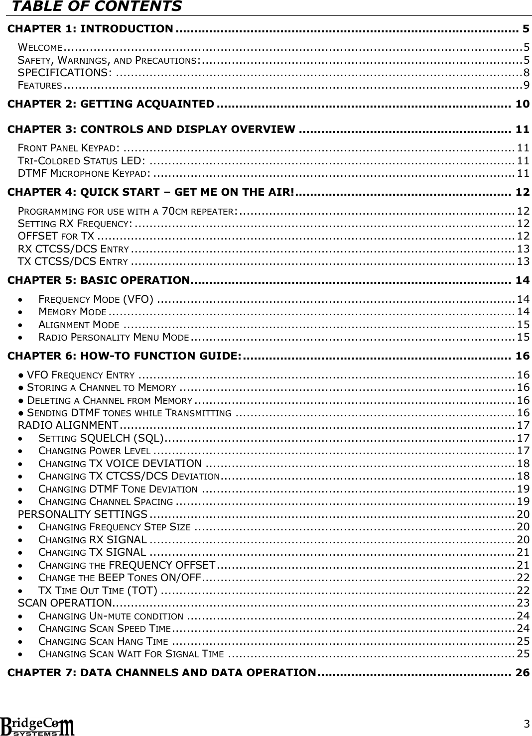 3   TABLE OF CONTENTS CHAPTER 1: INTRODUCTION ............................................................................................ 5 WELCOME ........................................................................................................................... 5 SAFETY, WARNINGS, AND PRECAUTIONS:...................................................................................... 5 SPECIFICATIONS: ............................................................................................................. 8 FEATURES ........................................................................................................................... 9 CHAPTER 2: GETTING ACQUAINTED ............................................................................... 10 CHAPTER 3: CONTROLS AND DISPLAY OVERVIEW ......................................................... 11 FRONT PANEL KEYPAD: ......................................................................................................... 11 TRI-COLORED STATUS LED: .................................................................................................. 11 DTMF MICROPHONE KEYPAD: ................................................................................................. 11 CHAPTER 4: QUICK START &ndash; GET ME ON THE AIR! .......................................................... 12 PROGRAMMING FOR USE WITH A 70CM REPEATER: .......................................................................... 12 SETTING RX FREQUENCY: ...................................................................................................... 12 OFFSET FOR TX ................................................................................................................ 12 RX CTCSS/DCS ENTRY ....................................................................................................... 13 TX CTCSS/DCS ENTRY ....................................................................................................... 13 CHAPTER 5: BASIC OPERATION ...................................................................................... 14  FREQUENCY MODE (VFO) ................................................................................................ 14  MEMORY MODE ............................................................................................................. 14  ALIGNMENT MODE ......................................................................................................... 15  RADIO PERSONALITY MENU MODE ....................................................................................... 15 CHAPTER 6: HOW-TO FUNCTION GUIDE: ........................................................................ 16 ● VFO FREQUENCY ENTRY ..................................................................................................... 16 ● STORING A CHANNEL TO MEMORY .......................................................................................... 16 ● DELETING A CHANNEL FROM MEMORY ...................................................................................... 16 ● SENDING DTMF TONES WHILE TRANSMITTING ........................................................................... 16 RADIO ALIGNMENT .......................................................................................................... 17  SETTING SQUELCH (SQL) .............................................................................................. 17  CHANGING POWER LEVEL ................................................................................................. 17  CHANGING TX VOICE DEVIATION ................................................................................... 18  CHANGING TX CTCSS/DCS DEVIATION............................................................................... 18  CHANGING DTMF TONE DEVIATION .................................................................................... 19  CHANGING CHANNEL SPACING ........................................................................................... 19 PERSONALITY SETTINGS .................................................................................................. 20  CHANGING FREQUENCY STEP SIZE ...................................................................................... 20  CHANGING RX SIGNAL .................................................................................................. 20  CHANGING TX SIGNAL .................................................................................................. 21  CHANGING THE FREQUENCY OFFSET ................................................................................ 21  CHANGE THE BEEP TONES ON/OFF .................................................................................... 22  TX TIME OUT TIME (TOT) ............................................................................................... 22 SCAN OPERATION............................................................................................................ 23  CHANGING UN-MUTE CONDITION ........................................................................................ 24  CHANGING SCAN SPEED TIME ............................................................................................ 24  CHANGING SCAN HANG TIME ............................................................................................ 25  CHANGING SCAN WAIT FOR SIGNAL TIME ............................................................................. 25 CHAPTER 7: DATA CHANNELS AND DATA OPERATION .................................................... 26 