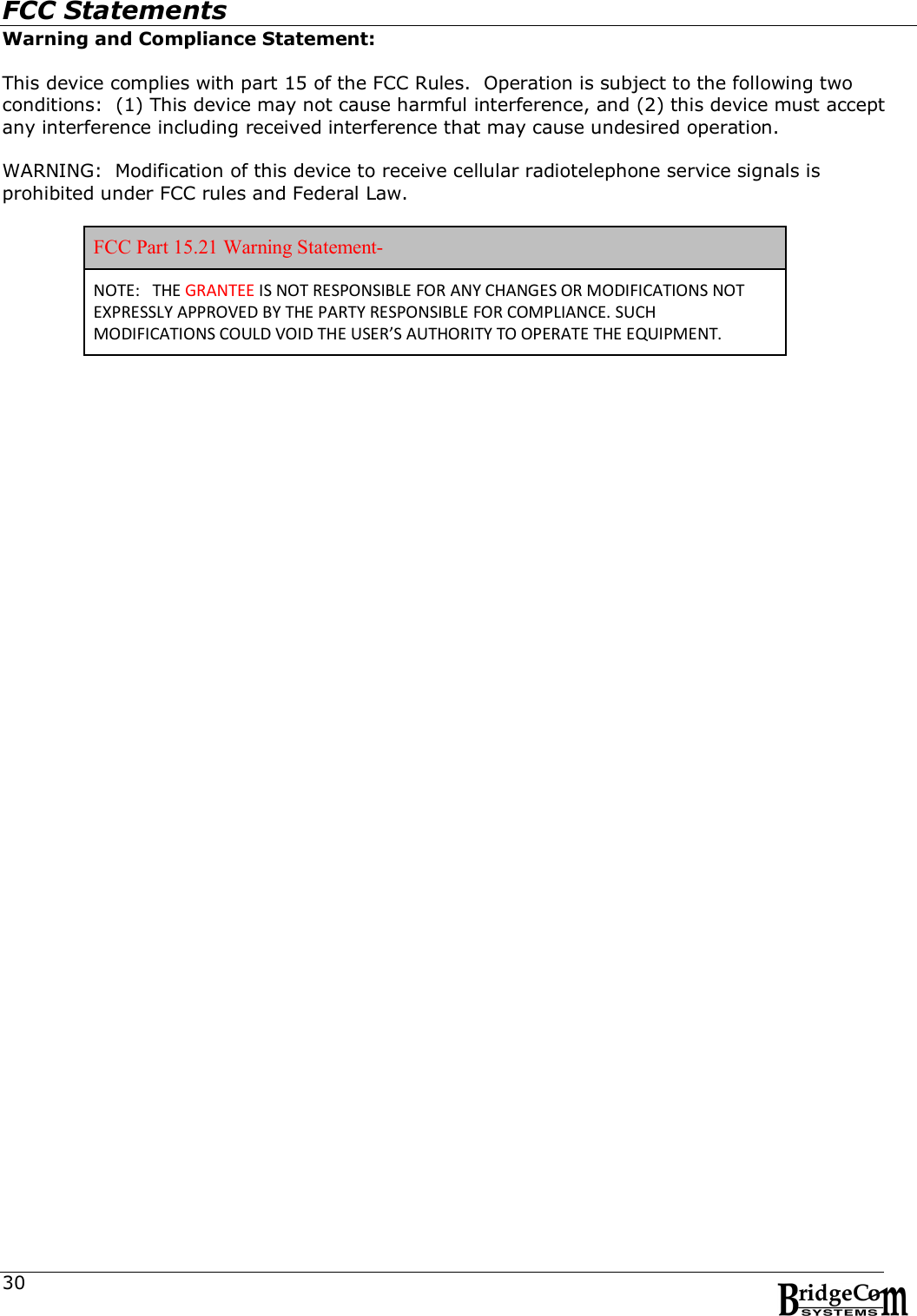  30FCC Statements Warning and Compliance Statement:  This device complies with part 15 of the FCC Rules.  Operation is subject to the following two conditions:  (1) This device may not cause harmful interference, and (2) this device must accept any interference including received interference that may cause undesired operation.  WARNING:  Modification of this device to receive cellular radiotelephone service signals is prohibited under FCC rules and Federal Law.  FCC Part 15.21 Warning Statement- NOTE:   THE GRANTEE IS NOT RESPONSIBLE FOR ANY CHANGES OR MODIFICATIONS NOT EXPRESSLY APPROVED BY THE PARTY RESPONSIBLE FOR COMPLIANCE. SUCH MODIFICATIONS COULD VOID THE USER&rsquo;S AUTHORITY TO OPERATE THE EQUIPMENT. 