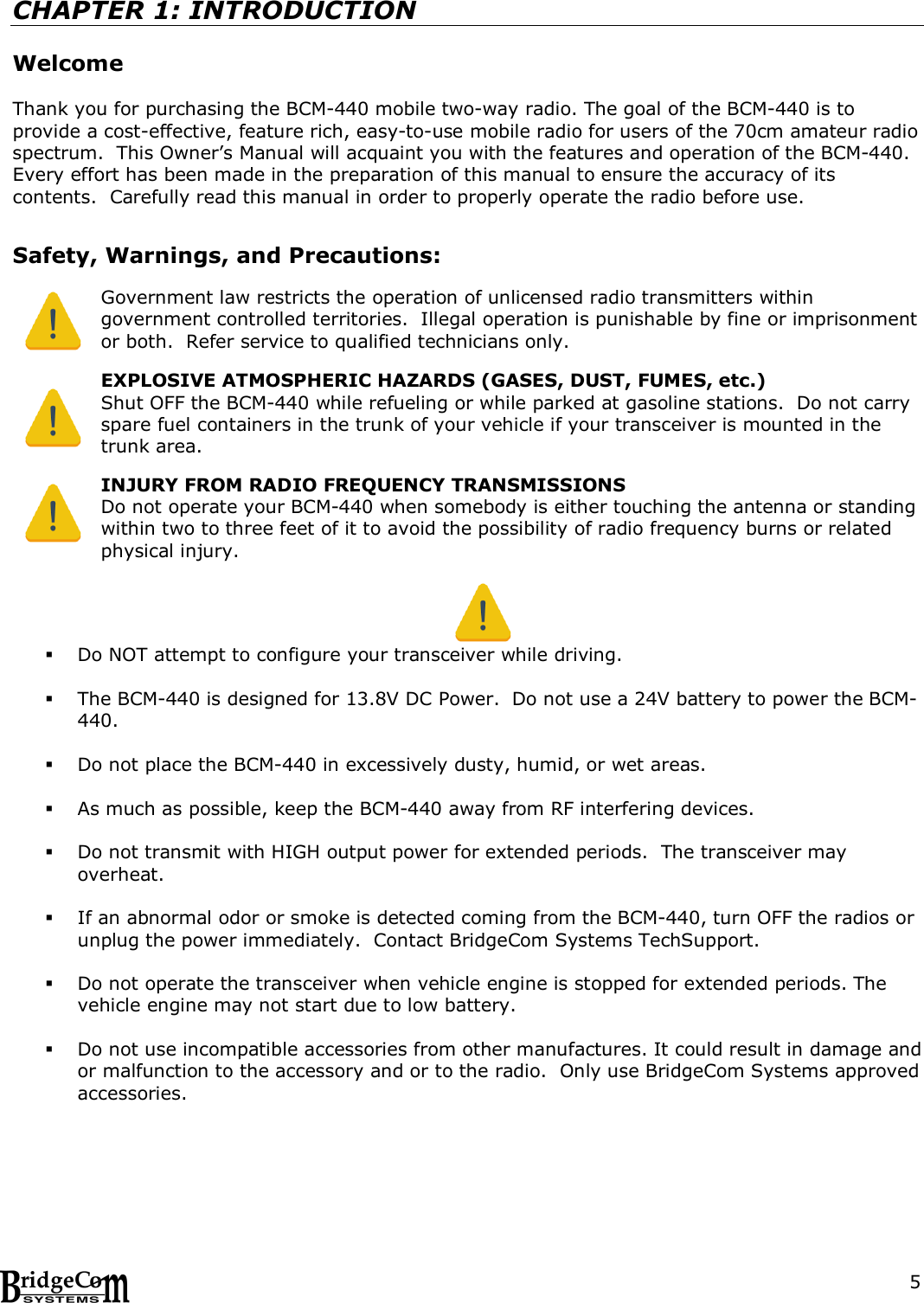  5 CHAPTER 1: INTRODUCTION  Welcome  Thank you for purchasing the BCM-440 mobile two-way radio. The goal of the BCM-440 is to provide a cost-effective, feature rich, easy-to-use mobile radio for users of the 70cm amateur radio spectrum.  This Owner&rsquo;s Manual will acquaint you with the features and operation of the BCM-440.  Every effort has been made in the preparation of this manual to ensure the accuracy of its contents.  Carefully read this manual in order to properly operate the radio before use.     Safety, Warnings, and Precautions:  Government law restricts the operation of unlicensed radio transmitters within government controlled territories.  Illegal operation is punishable by fine or imprisonment or both.  Refer service to qualified technicians only.  EXPLOSIVE ATMOSPHERIC HAZARDS (GASES, DUST, FUMES, etc.) Shut OFF the BCM-440 while refueling or while parked at gasoline stations.  Do not carry spare fuel containers in the trunk of your vehicle if your transceiver is mounted in the trunk area.    INJURY FROM RADIO FREQUENCY TRANSMISSIONS Do not operate your BCM-440 when somebody is either touching the antenna or standing within two to three feet of it to avoid the possibility of radio frequency burns or related physical injury.    Do NOT attempt to configure your transceiver while driving.   The BCM-440 is designed for 13.8V DC Power.  Do not use a 24V battery to power the BCM-440.   Do not place the BCM-440 in excessively dusty, humid, or wet areas.   As much as possible, keep the BCM-440 away from RF interfering devices.   Do not transmit with HIGH output power for extended periods.  The transceiver may overheat.   If an abnormal odor or smoke is detected coming from the BCM-440, turn OFF the radios or unplug the power immediately.  Contact BridgeCom Systems TechSupport.   Do not operate the transceiver when vehicle engine is stopped for extended periods. The vehicle engine may not start due to low battery.   Do not use incompatible accessories from other manufactures. It could result in damage and or malfunction to the accessory and or to the radio.  Only use BridgeCom Systems approved accessories.     