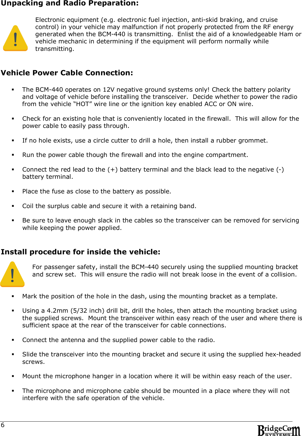  6 Unpacking and Radio Preparation:  Electronic equipment (e.g. electronic fuel injection, anti-skid braking, and cruise control) in your vehicle may malfunction if not properly protected from the RF energy generated when the BCM-440 is transmitting.  Enlist the aid of a knowledgeable Ham or vehicle mechanic in determining if the equipment will perform normally while transmitting.   Vehicle Power Cable Connection:   The BCM-440 operates on 12V negative ground systems only! Check the battery polarity and voltage of vehicle before installing the transceiver.  Decide whether to power the radio from the vehicle &ldquo;HOT&rdquo; wire line or the ignition key enabled ACC or ON wire.   Check for an existing hole that is conveniently located in the firewall.  This will allow for the power cable to easily pass through.     If no hole exists, use a circle cutter to drill a hole, then install a rubber grommet.   Run the power cable though the firewall and into the engine compartment.   Connect the red lead to the (+) battery terminal and the black lead to the negative (-) battery terminal.   Place the fuse as close to the battery as possible.   Coil the surplus cable and secure it with a retaining band.   Be sure to leave enough slack in the cables so the transceiver can be removed for servicing while keeping the power applied.   Install procedure for inside the vehicle:  For passenger safety, install the BCM-440 securely using the supplied mounting bracket and screw set.  This will ensure the radio will not break loose in the event of a collision.    Mark the position of the hole in the dash, using the mounting bracket as a template.    Using a 4.2mm (5/32 inch) drill bit, drill the holes, then attach the mounting bracket using the supplied screws.  Mount the transceiver within easy reach of the user and where there is sufficient space at the rear of the transceiver for cable connections.   Connect the antenna and the supplied power cable to the radio.   Slide the transceiver into the mounting bracket and secure it using the supplied hex-headed screws.   Mount the microphone hanger in a location where it will be within easy reach of the user.   The microphone and microphone cable should be mounted in a place where they will not interfere with the safe operation of the vehicle. 