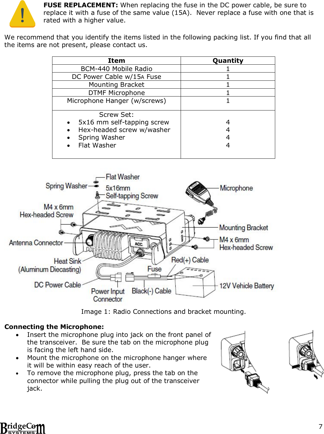  7    FUSE REPLACEMENT: When replacing the fuse in the DC power cable, be sure to replace it with a fuse of the same value (15A).  Never replace a fuse with one that is rated with a higher value.  We recommend that you identify the items listed in the following packing list. If you find that all the items are not present, please contact us.   Item Quantity BCM-440 Mobile Radio 1 DC Power Cable w/15A Fuse 1 Mounting Bracket 1 DTMF Microphone 1 Microphone Hanger (w/screws) 1 Screw Set:  5x16 mm self-tapping screw  Hex-headed screw w/washer  Spring Washer  Flat Washer  4 4 4 4   Image 1: Radio Connections and bracket mounting.  Connecting the Microphone:  Insert the microphone plug into jack on the front panel of the transceiver.  Be sure the tab on the microphone plug is facing the left hand side.   Mount the microphone on the microphone hanger where it will be within easy reach of the user.  To remove the microphone plug, press the tab on the connector while pulling the plug out of the transceiver jack.  