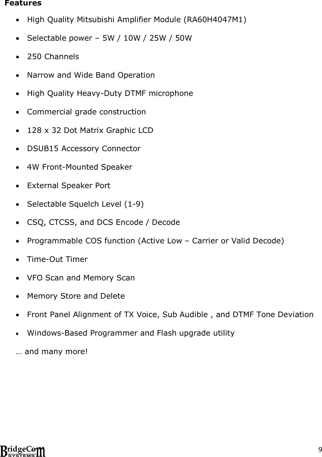  9 Features   High Quality Mitsubishi Amplifier Module (RA60H4047M1)   Selectable power &ndash; 5W / 10W / 25W / 50W    250 Channels   Narrow and Wide Band Operation   High Quality Heavy-Duty DTMF microphone   Commercial grade construction   128 x 32 Dot Matrix Graphic LCD   DSUB15 Accessory Connector   4W Front-Mounted Speaker   External Speaker Port   Selectable Squelch Level (1-9)   CSQ, CTCSS, and DCS Encode / Decode   Programmable COS function (Active Low &ndash; Carrier or Valid Decode)   Time-Out Timer   VFO Scan and Memory Scan   Memory Store and Delete   Front Panel Alignment of TX Voice, Sub Audible , and DTMF Tone Deviation   Windows-Based Programmer and Flash upgrade utility  &hellip; and many more!    