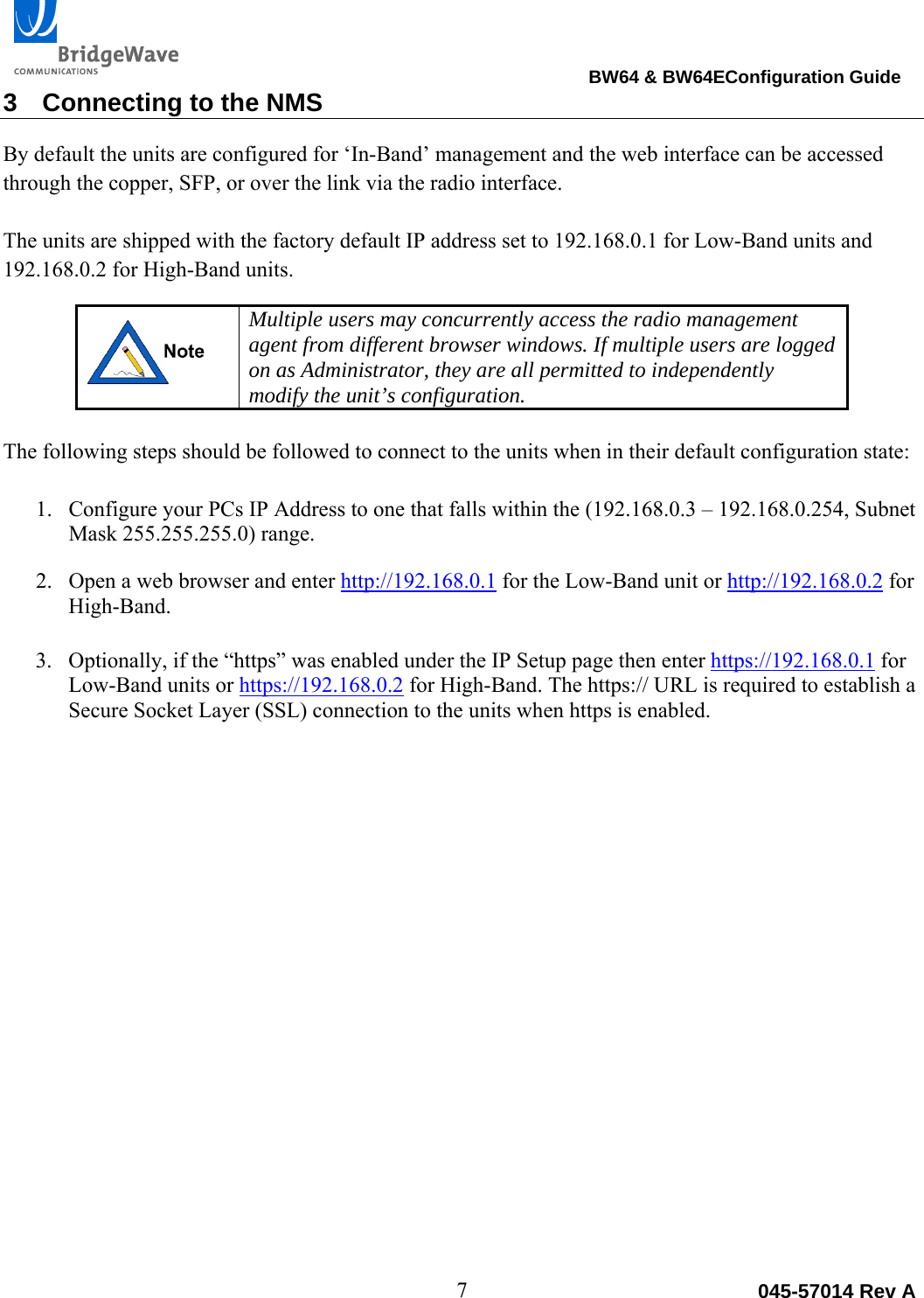                                                                                BW64 &amp; BW64EConfiguration Guide 7  045-57014 Rev A3  Connecting to the NMS By default the units are configured for &lsquo;In-Band&rsquo; management and the web interface can be accessed through the copper, SFP, or over the link via the radio interface.   The units are shipped with the factory default IP address set to 192.168.0.1 for Low-Band units and 192.168.0.2 for High-Band units.  Multiple users may concurrently access the radio management agent from different browser windows. If multiple users are logged on as Administrator, they are all permitted to independently modify the unit&rsquo;s configuration.  The following steps should be followed to connect to the units when in their default configuration state: 1. Configure your PCs IP Address to one that falls within the (192.168.0.3 &ndash; 192.168.0.254, Subnet Mask 255.255.255.0) range. 2. Open a web browser and enter http://192.168.0.1 for the Low-Band unit or http://192.168.0.2 for High-Band.   3. Optionally, if the &ldquo;https&rdquo; was enabled under the IP Setup page then enter https://192.168.0.1 for Low-Band units or https://192.168.0.2 for High-Band. The https:// URL is required to establish a Secure Socket Layer (SSL) connection to the units when https is enabled.  
