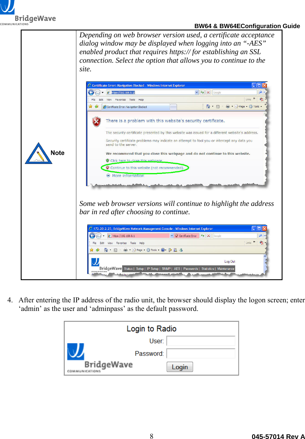                                                                                BW64 &amp; BW64EConfiguration Guide 8  045-57014 Rev A Depending on web browser version used, a certificate acceptance dialog window may be displayed when logging into an &ldquo;-AES&rdquo; enabled product that requires https:// for establishing an SSL connection. Select the option that allows you to continue to the site.    Some web browser versions will continue to highlight the address bar in red after choosing to continue.  4. After entering the IP address of the radio unit, the browser should display the logon screen; enter &lsquo;admin&rsquo; as the user and &lsquo;adminpass&rsquo; as the default password.      