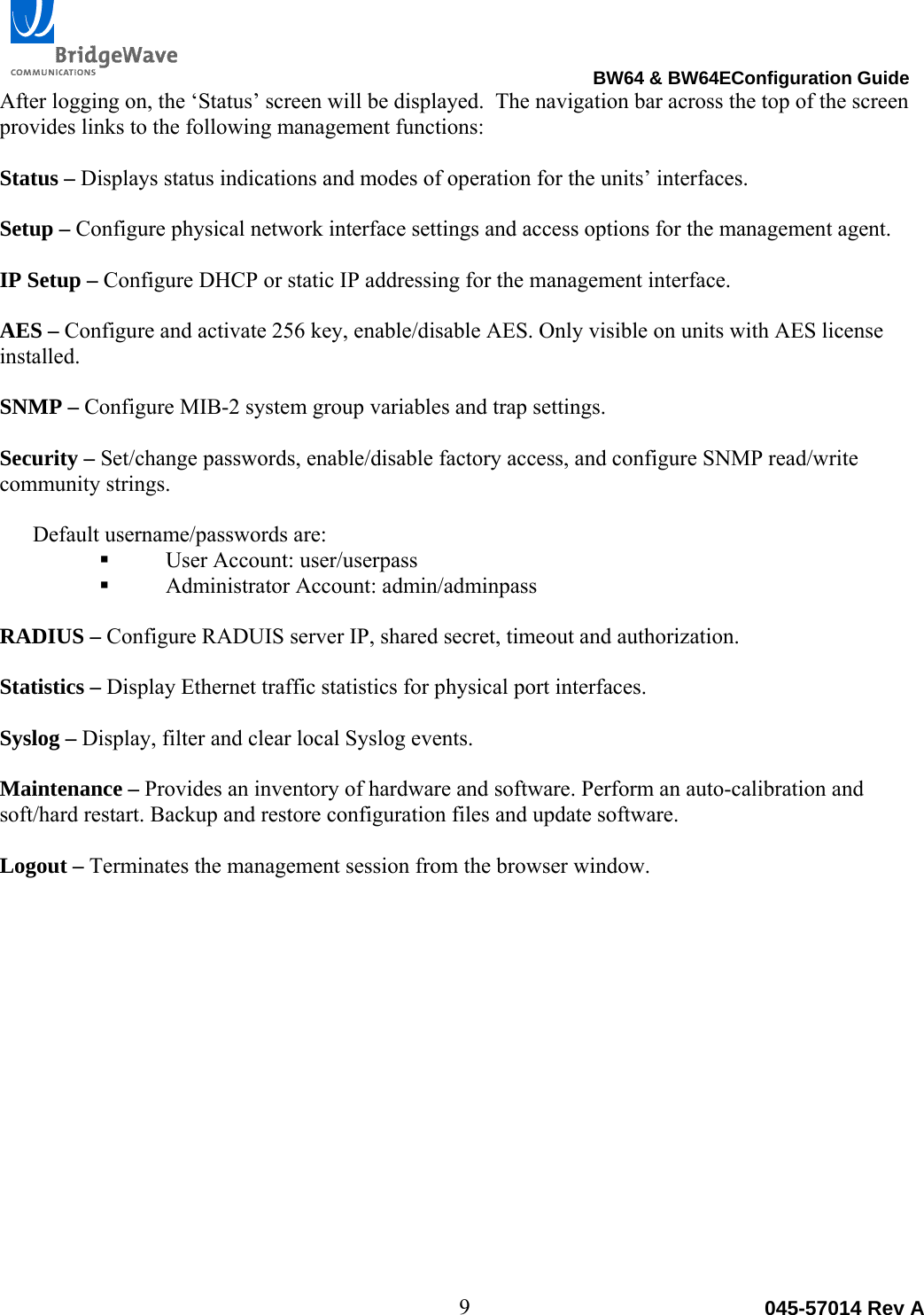                                                                                BW64 &amp; BW64EConfiguration Guide 9  045-57014 Rev AAfter logging on, the &lsquo;Status&rsquo; screen will be displayed.  The navigation bar across the top of the screen provides links to the following management functions:  Status &ndash; Displays status indications and modes of operation for the units&rsquo; interfaces.  Setup &ndash; Configure physical network interface settings and access options for the management agent.  IP Setup &ndash; Configure DHCP or static IP addressing for the management interface.  AES &ndash; Configure and activate 256 key, enable/disable AES. Only visible on units with AES license installed.  SNMP &ndash; Configure MIB-2 system group variables and trap settings.  Security &ndash; Set/change passwords, enable/disable factory access, and configure SNMP read/write community strings.  Default username/passwords are:  User Account: user/userpass  Administrator Account: admin/adminpass  RADIUS &ndash; Configure RADUIS server IP, shared secret, timeout and authorization.  Statistics &ndash; Display Ethernet traffic statistics for physical port interfaces.  Syslog &ndash; Display, filter and clear local Syslog events.  Maintenance &ndash; Provides an inventory of hardware and software. Perform an auto-calibration and soft/hard restart. Backup and restore configuration files and update software.  Logout &ndash; Terminates the management session from the browser window. 