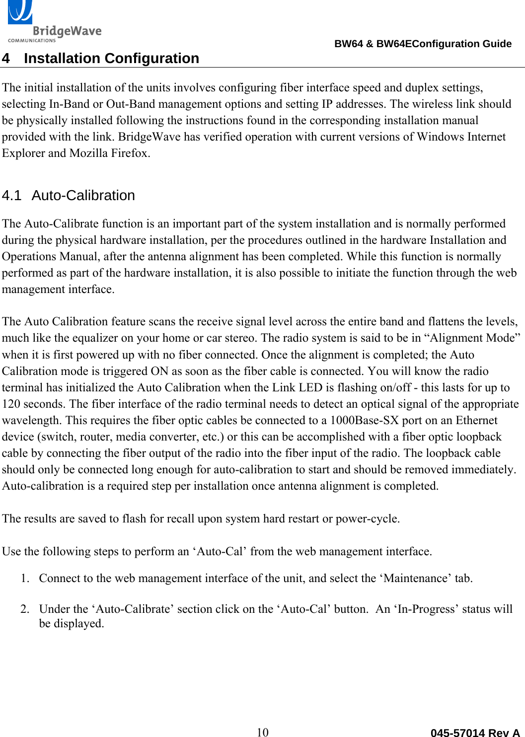                                                                                BW64 &amp; BW64EConfiguration Guide 10  045-57014 Rev A4 Installation Configuration The initial installation of the units involves configuring fiber interface speed and duplex settings, selecting In-Band or Out-Band management options and setting IP addresses. The wireless link should be physically installed following the instructions found in the corresponding installation manual provided with the link. BridgeWave has verified operation with current versions of Windows Internet Explorer and Mozilla Firefox.  4.1 Auto-Calibration The Auto-Calibrate function is an important part of the system installation and is normally performed during the physical hardware installation, per the procedures outlined in the hardware Installation and Operations Manual, after the antenna alignment has been completed. While this function is normally performed as part of the hardware installation, it is also possible to initiate the function through the web management interface. The Auto Calibration feature scans the receive signal level across the entire band and flattens the levels, much like the equalizer on your home or car stereo. The radio system is said to be in &ldquo;Alignment Mode&rdquo; when it is first powered up with no fiber connected. Once the alignment is completed; the Auto Calibration mode is triggered ON as soon as the fiber cable is connected. You will know the radio terminal has initialized the Auto Calibration when the Link LED is flashing on/off - this lasts for up to 120 seconds. The fiber interface of the radio terminal needs to detect an optical signal of the appropriate wavelength. This requires the fiber optic cables be connected to a 1000Base-SX port on an Ethernet device (switch, router, media converter, etc.) or this can be accomplished with a fiber optic loopback cable by connecting the fiber output of the radio into the fiber input of the radio. The loopback cable should only be connected long enough for auto-calibration to start and should be removed immediately. Auto-calibration is a required step per installation once antenna alignment is completed.   The results are saved to flash for recall upon system hard restart or power-cycle.   Use the following steps to perform an &lsquo;Auto-Cal&rsquo; from the web management interface.  1. Connect to the web management interface of the unit, and select the &lsquo;Maintenance&rsquo; tab.   2. Under the &lsquo;Auto-Calibrate&rsquo; section click on the &lsquo;Auto-Cal&rsquo; button.  An &lsquo;In-Progress&rsquo; status will be displayed. 